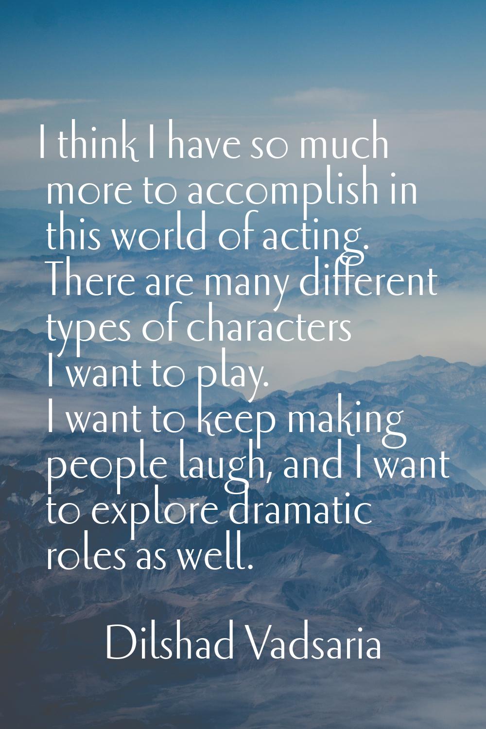 I think I have so much more to accomplish in this world of acting. There are many different types o