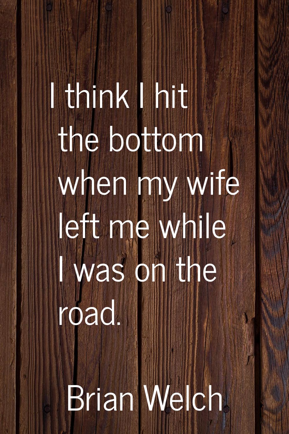 I think I hit the bottom when my wife left me while I was on the road.