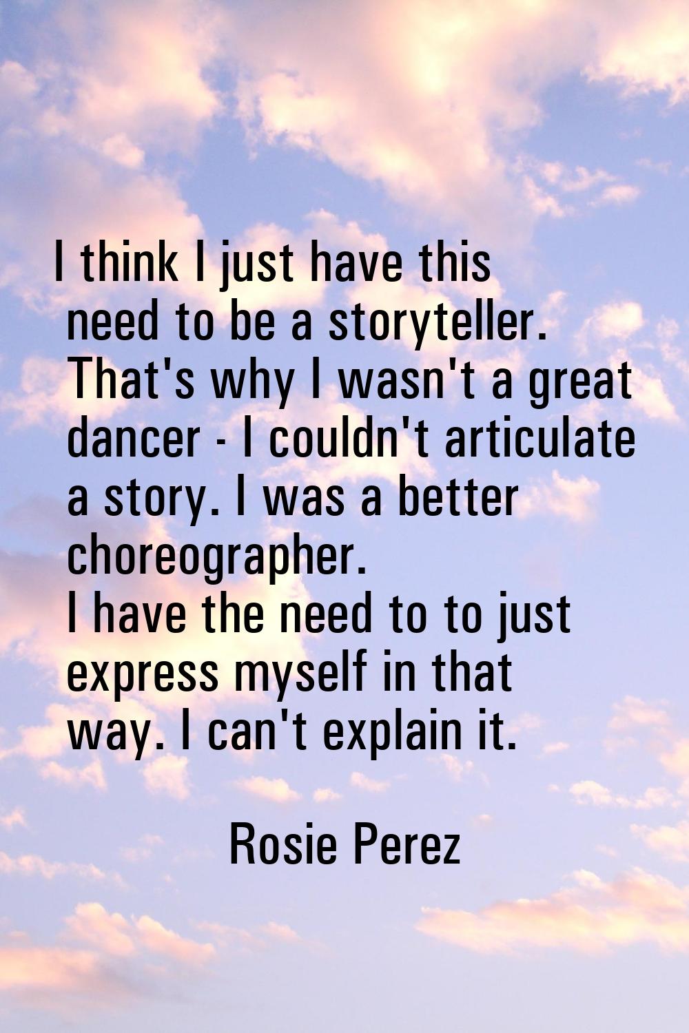I think I just have this need to be a storyteller. That's why I wasn't a great dancer - I couldn't 