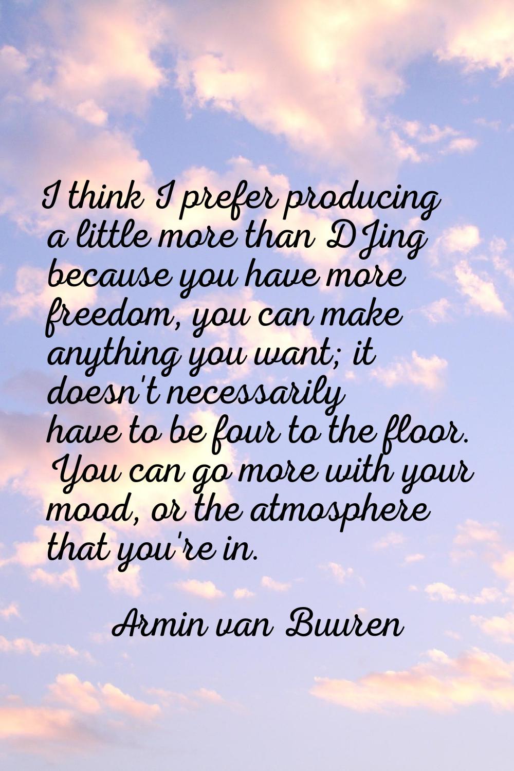 I think I prefer producing a little more than DJing because you have more freedom, you can make any