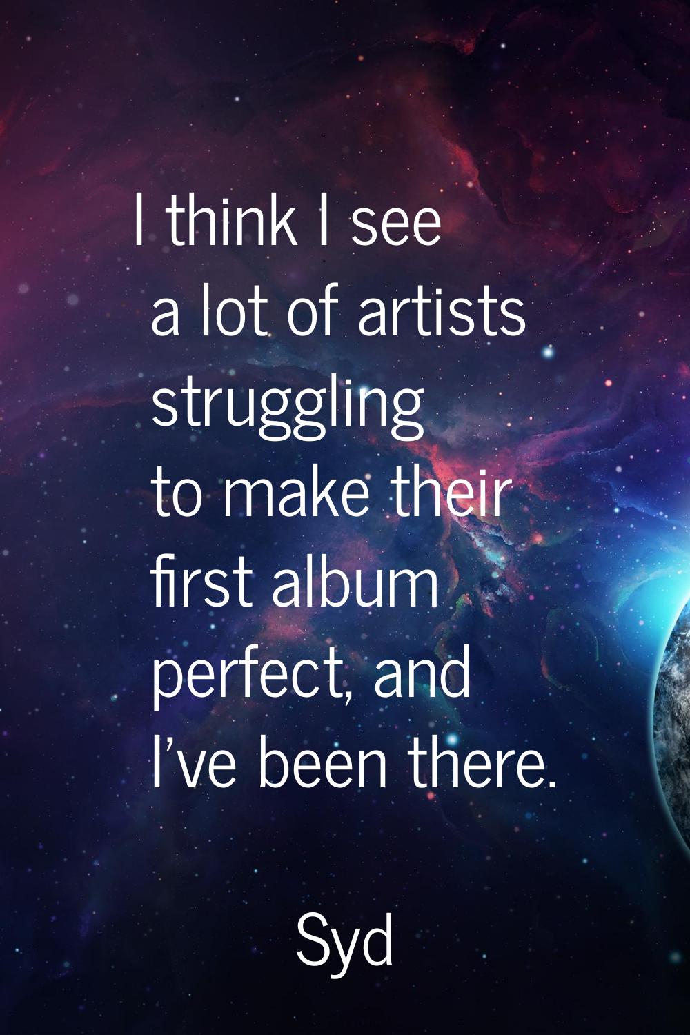 I think I see a lot of artists struggling to make their first album perfect, and I've been there.