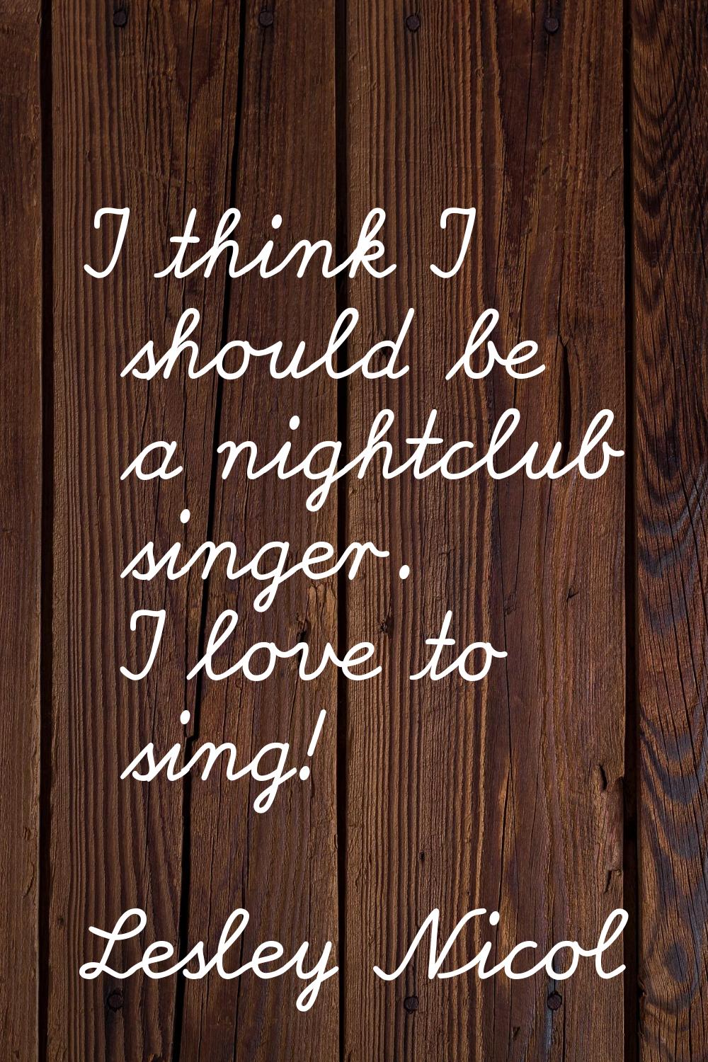 I think I should be a nightclub singer. I love to sing!