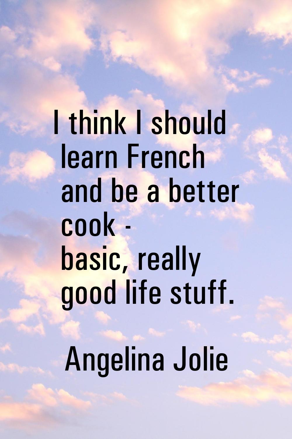 I think I should learn French and be a better cook - basic, really good life stuff.