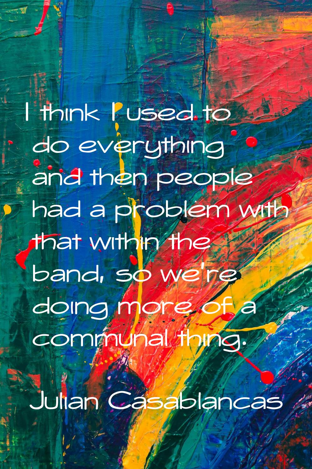 I think I used to do everything and then people had a problem with that within the band, so we're d