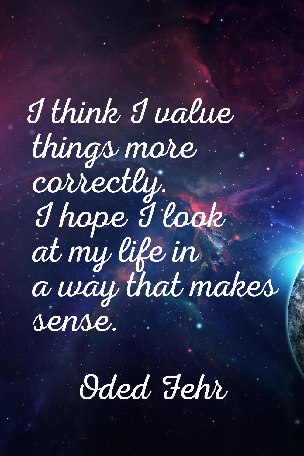 I think I value things more correctly. I hope I look at my life in a way that makes sense.