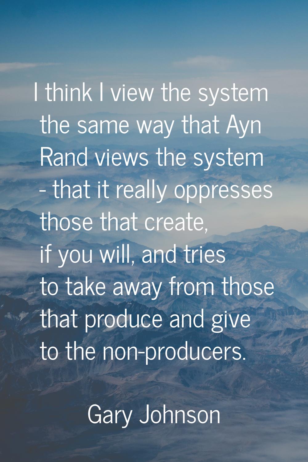 I think I view the system the same way that Ayn Rand views the system - that it really oppresses th