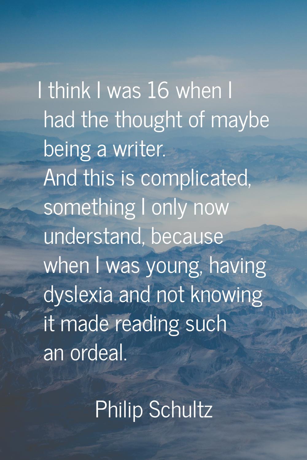 I think I was 16 when I had the thought of maybe being a writer. And this is complicated, something