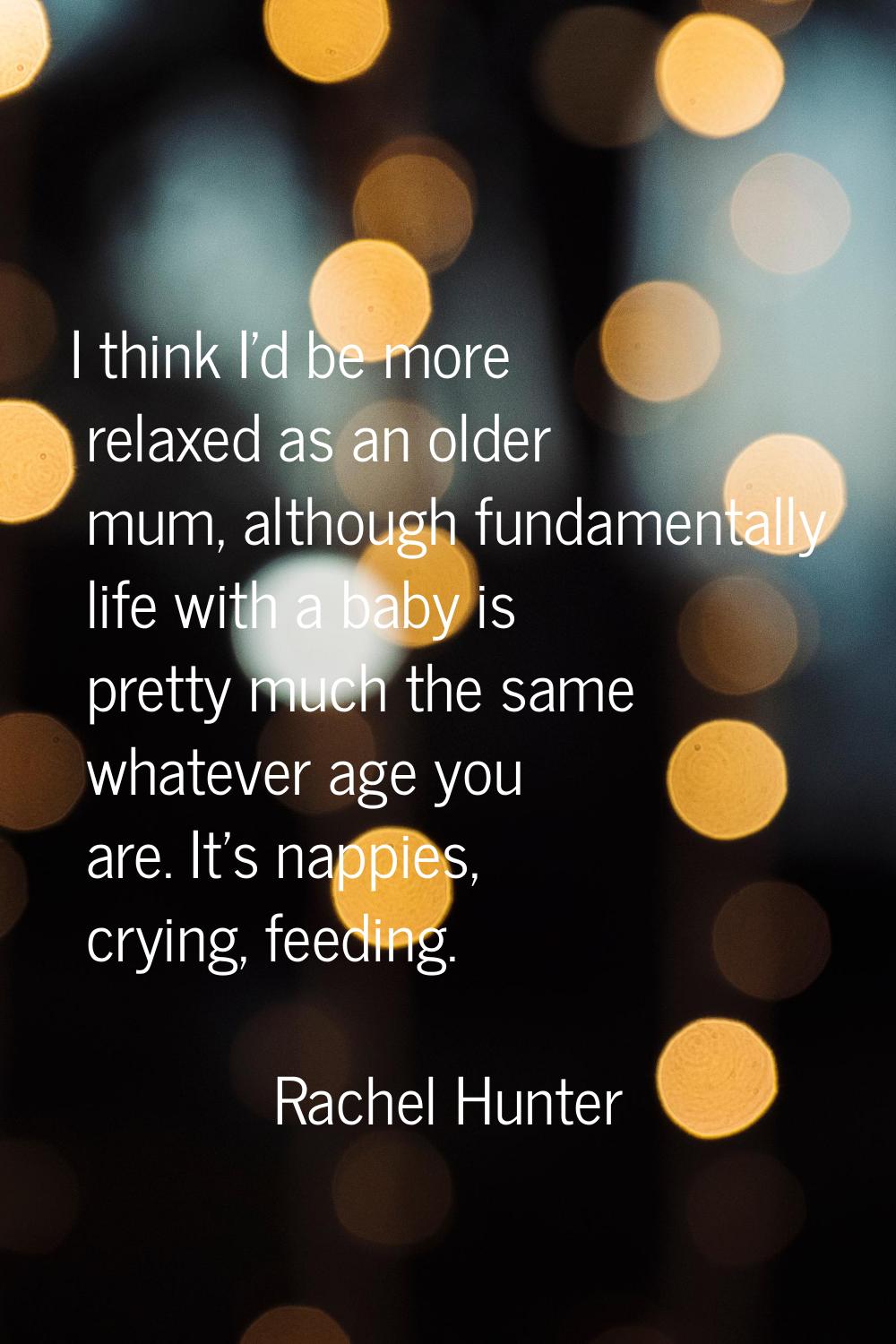 I think I'd be more relaxed as an older mum, although fundamentally life with a baby is pretty much