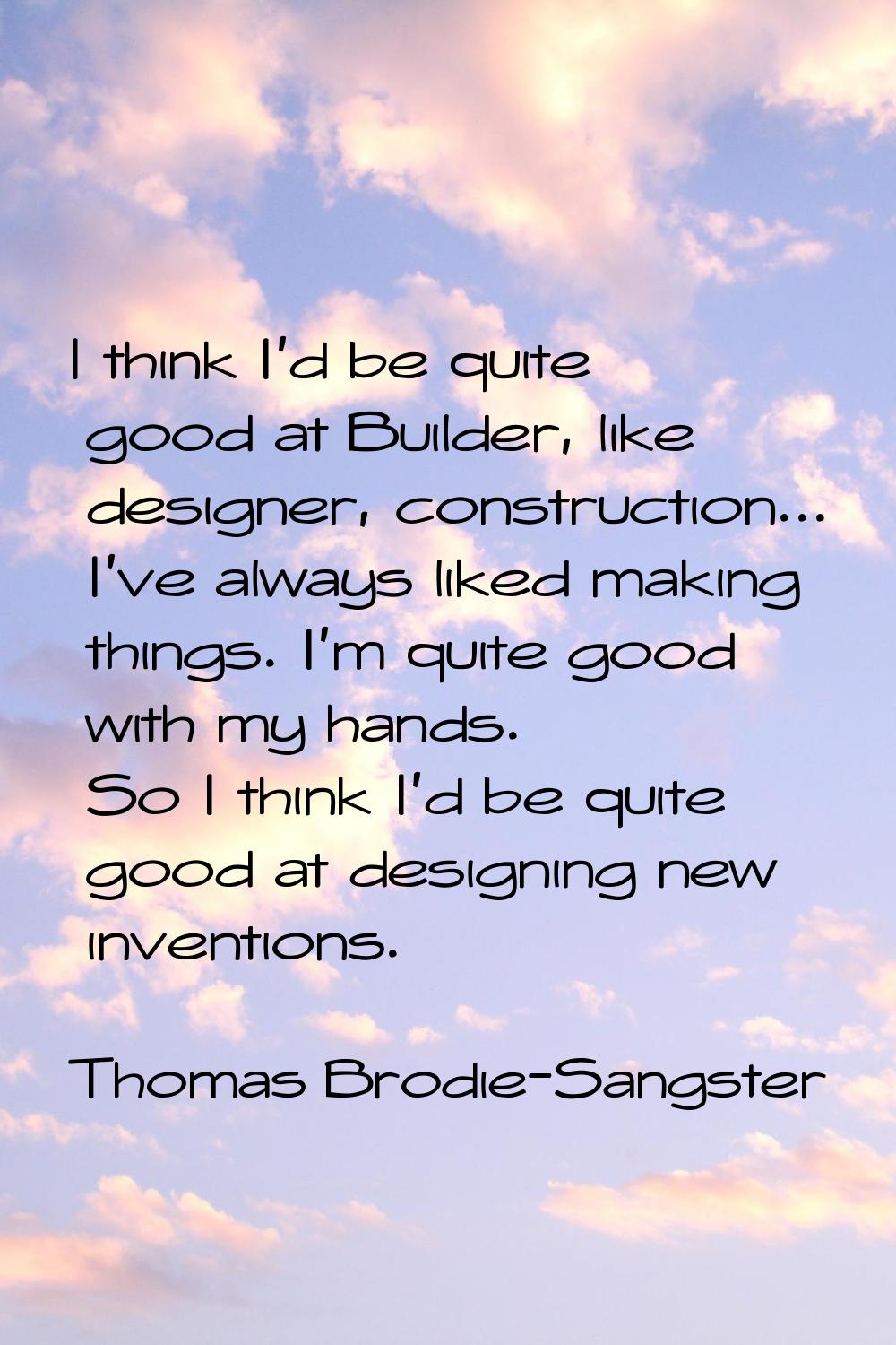 I think I'd be quite good at Builder, like designer, construction... I've always liked making thing