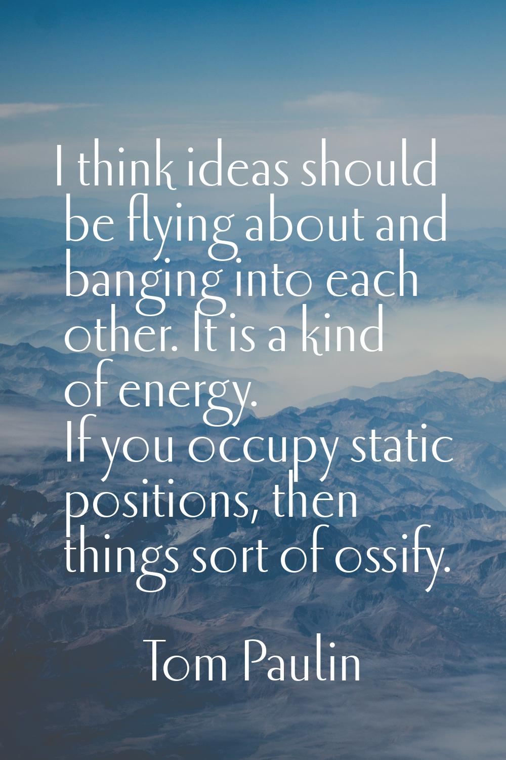 I think ideas should be flying about and banging into each other. It is a kind of energy. If you oc