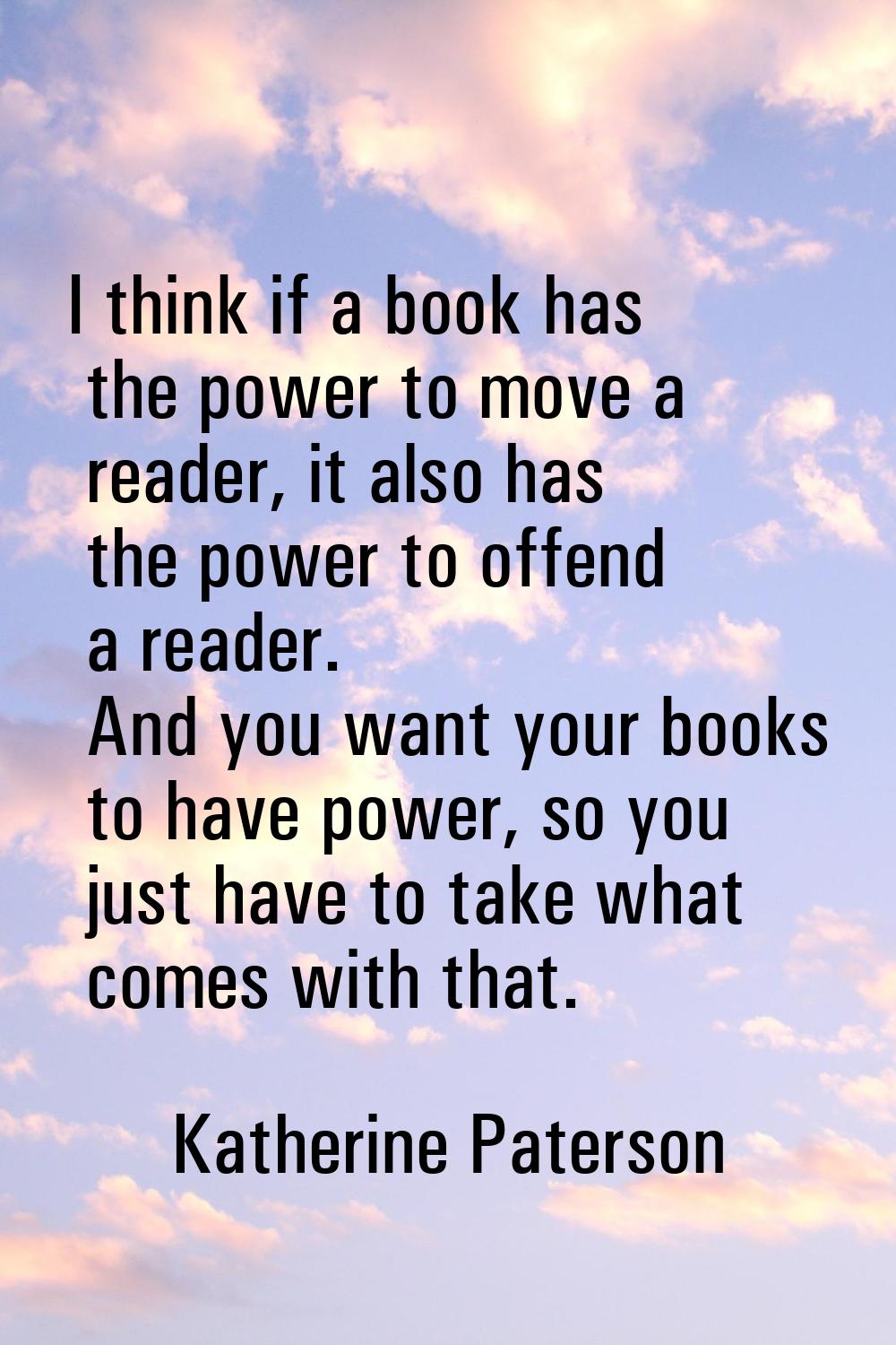 I think if a book has the power to move a reader, it also has the power to offend a reader. And you