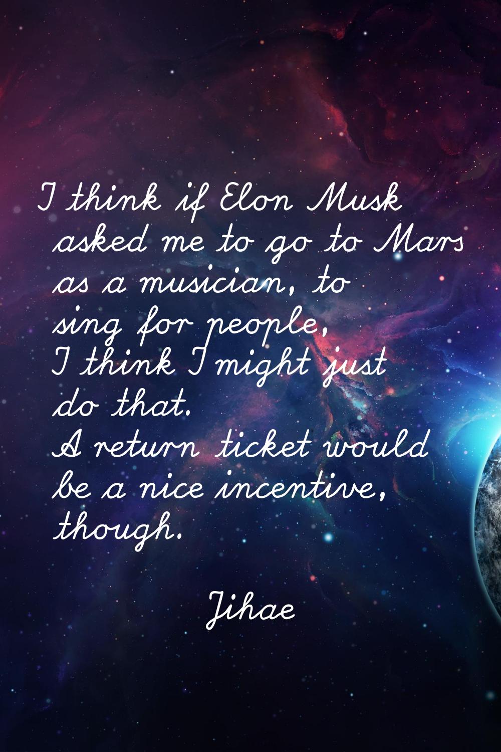 I think if Elon Musk asked me to go to Mars as a musician, to sing for people, I think I might just