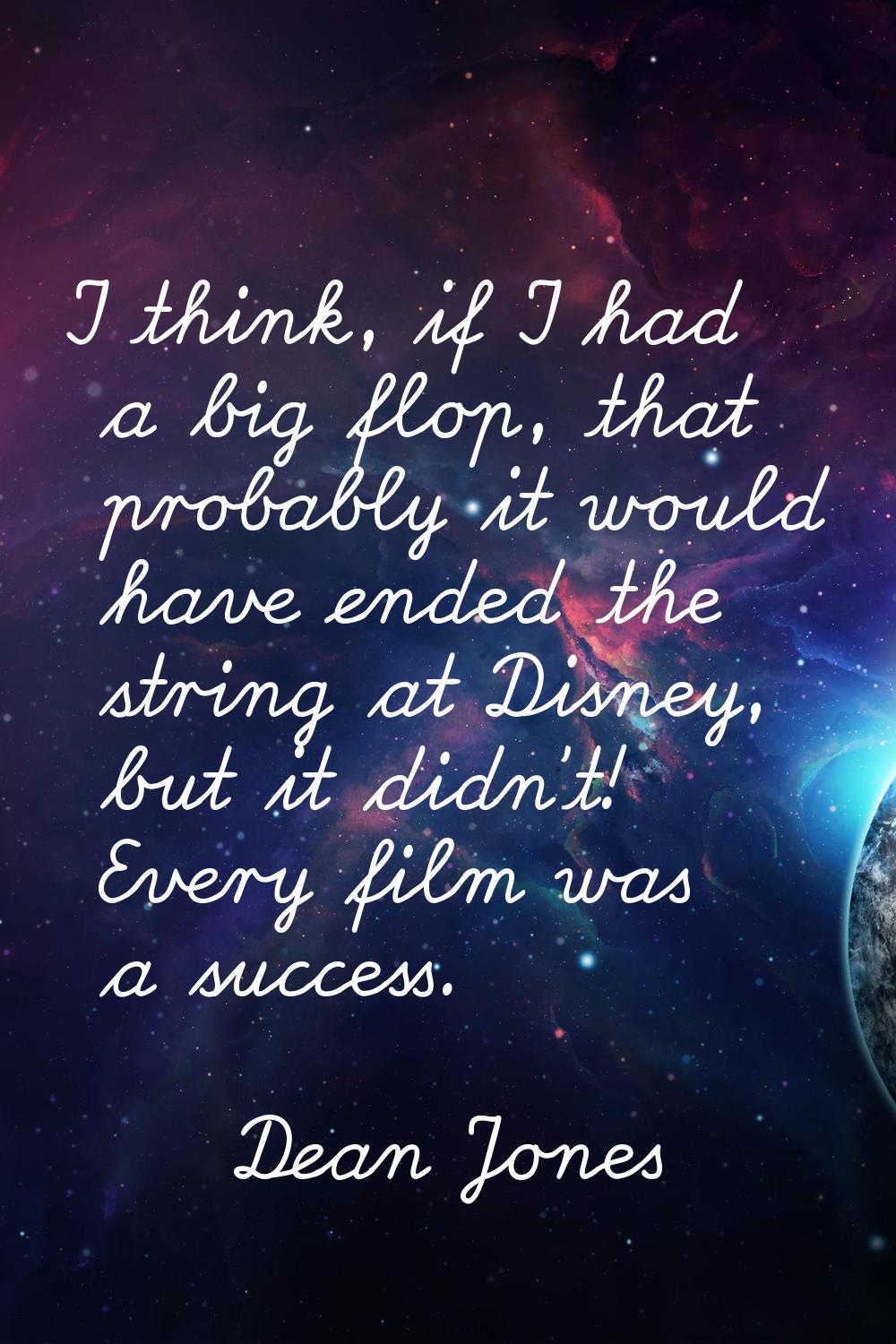 I think, if I had a big flop, that probably it would have ended the string at Disney, but it didn't
