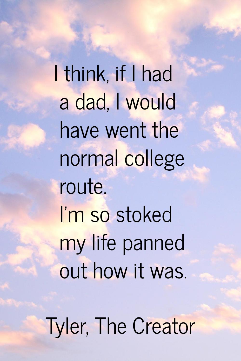 I think, if I had a dad, I would have went the normal college route. I'm so stoked my life panned o