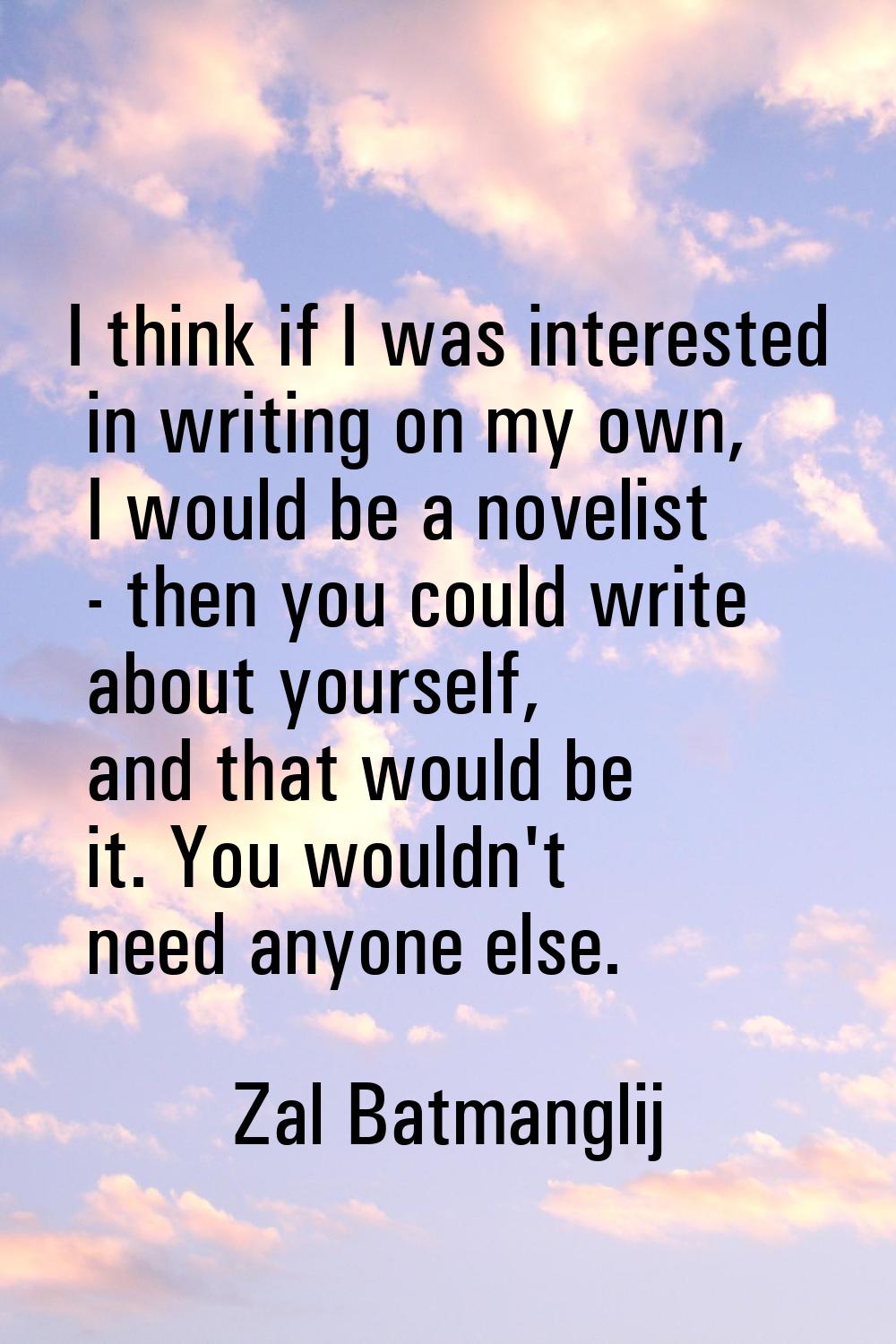 I think if I was interested in writing on my own, I would be a novelist - then you could write abou