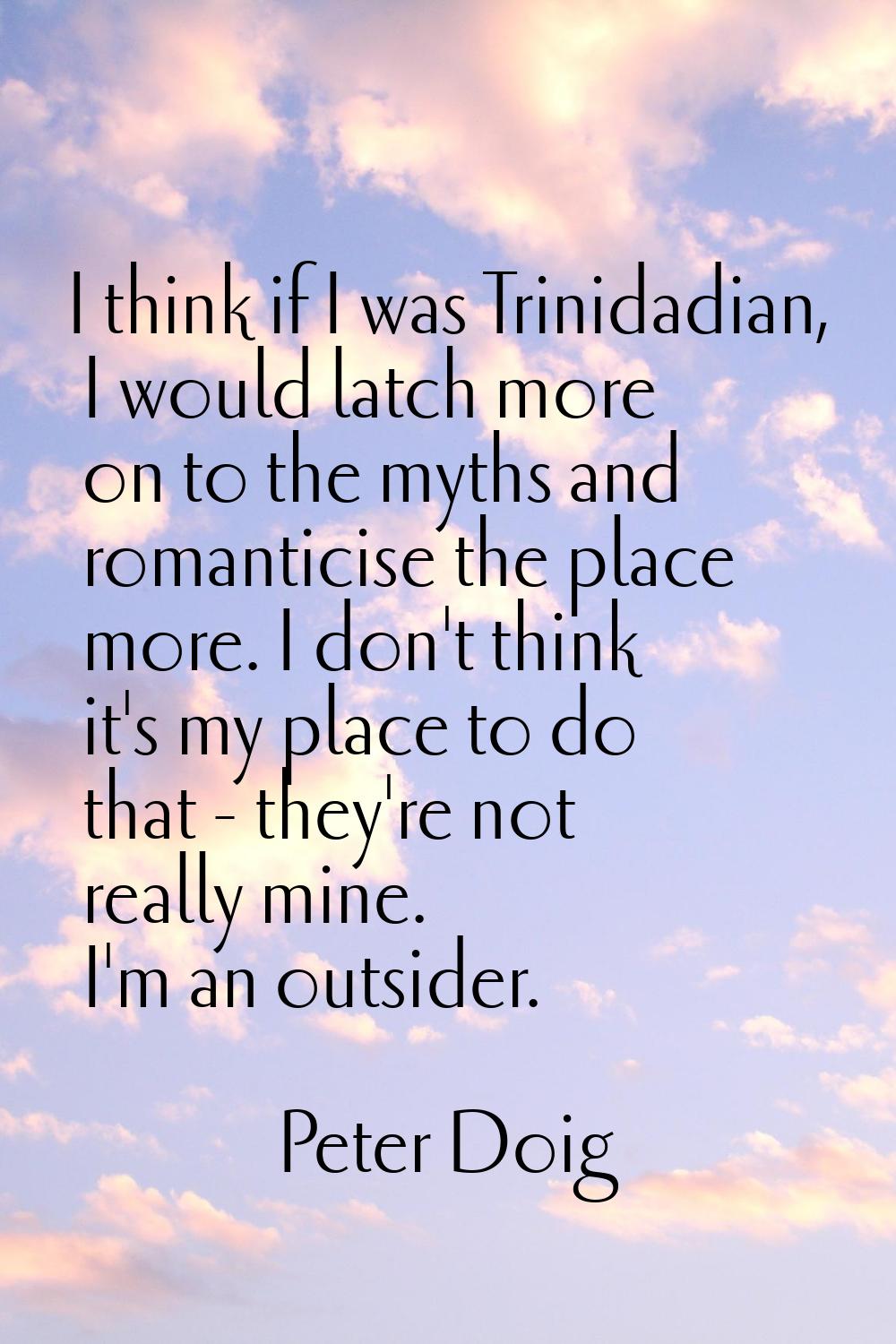 I think if I was Trinidadian, I would latch more on to the myths and romanticise the place more. I 