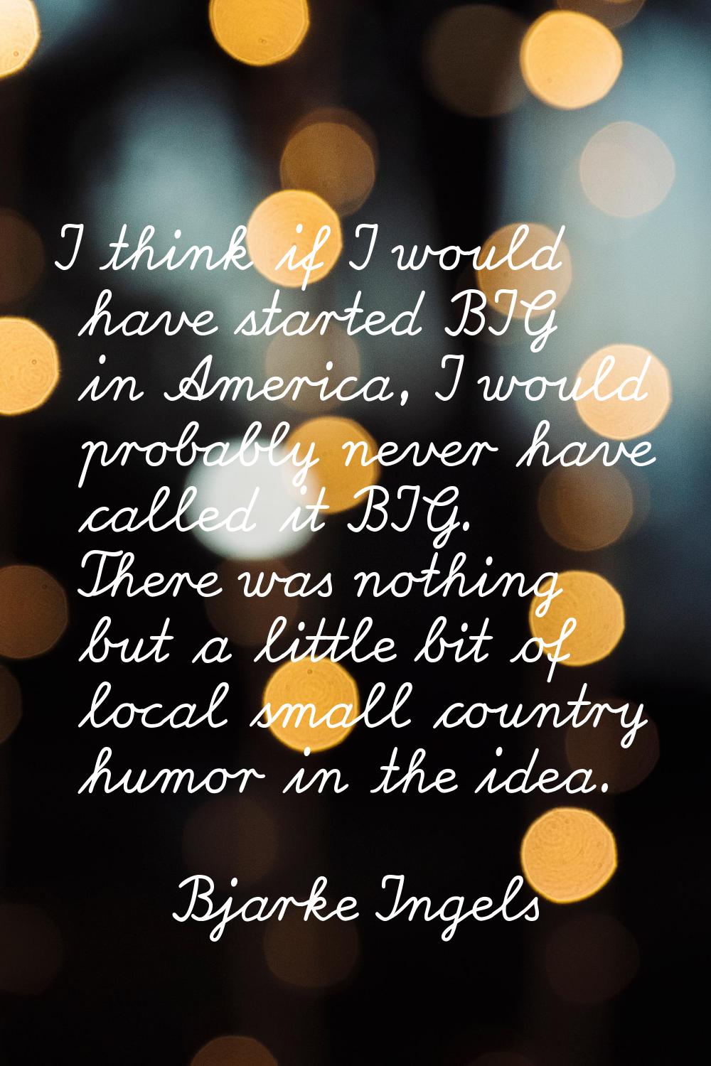 I think if I would have started BIG in America, I would probably never have called it BIG. There wa