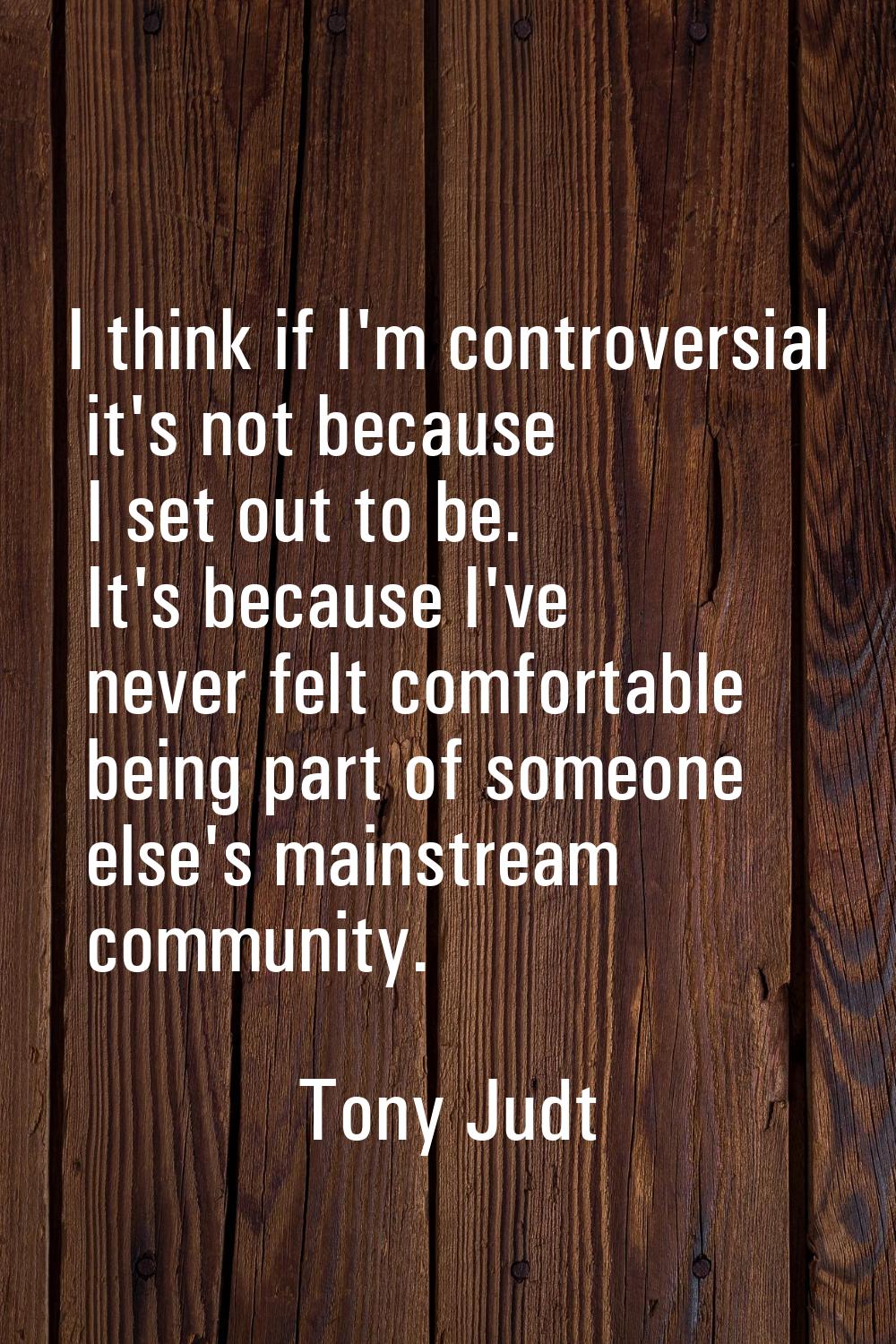 I think if I'm controversial it's not because I set out to be. It's because I've never felt comfort