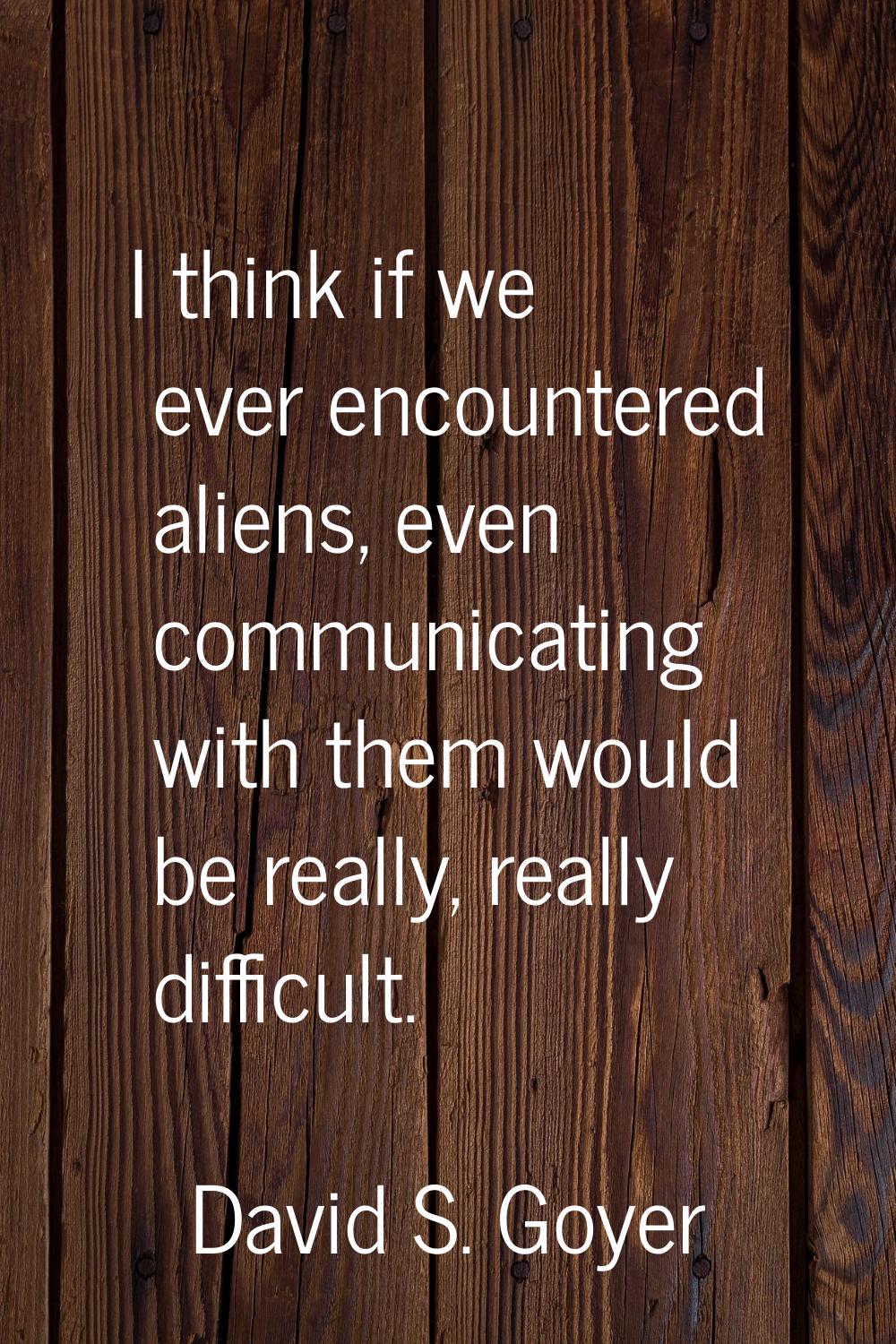 I think if we ever encountered aliens, even communicating with them would be really, really difficu