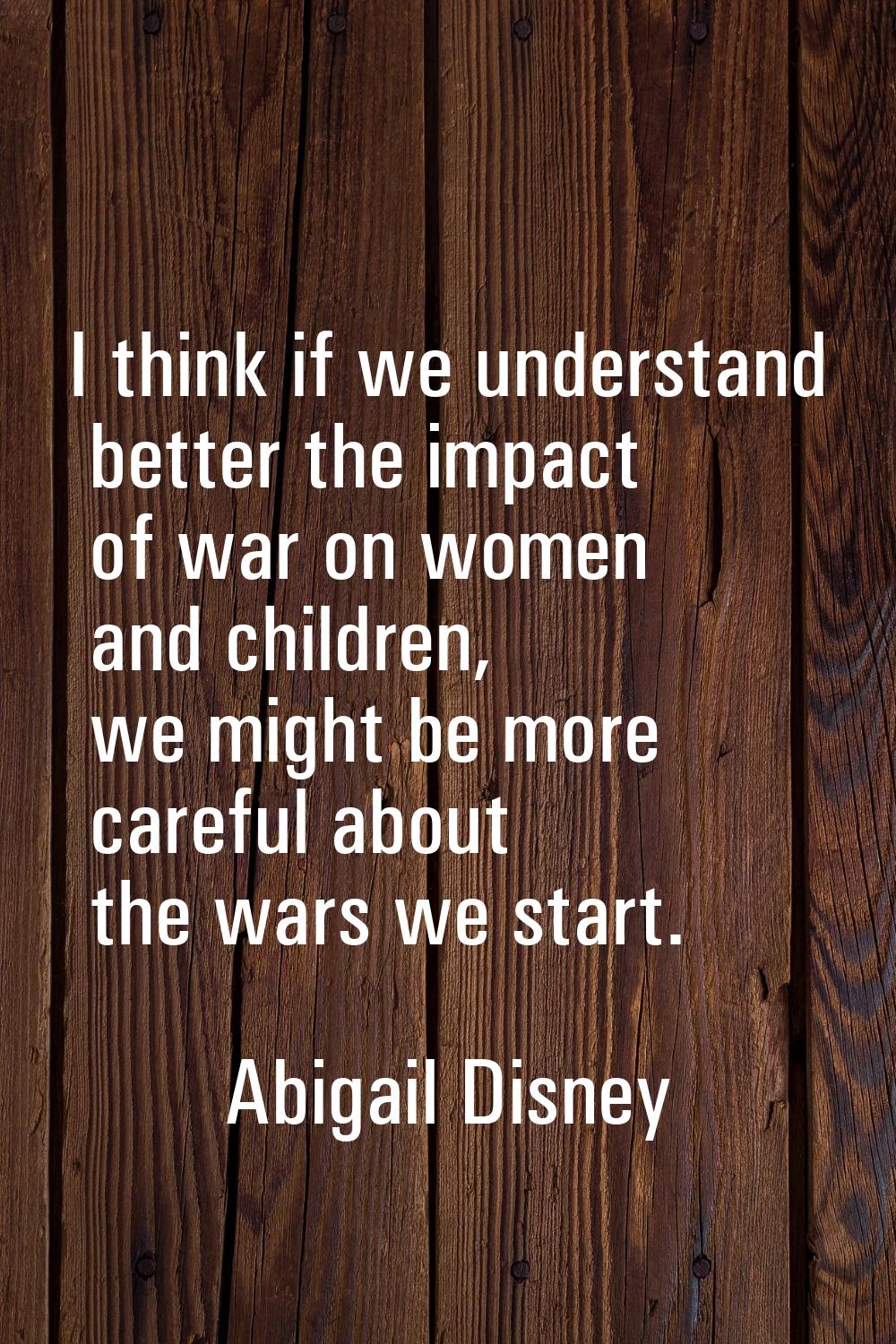 I think if we understand better the impact of war on women and children, we might be more careful a