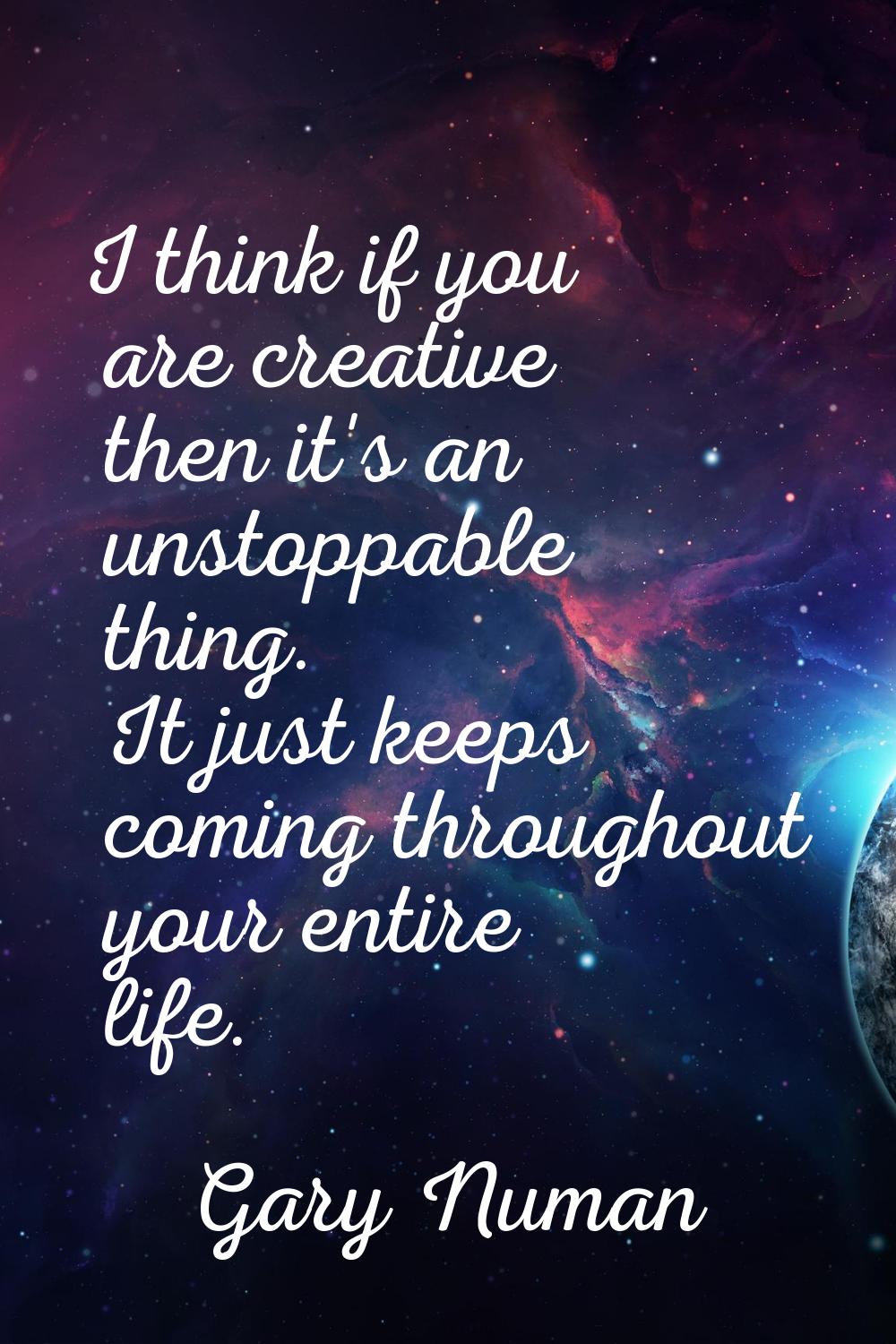 I think if you are creative then it's an unstoppable thing. It just keeps coming throughout your en