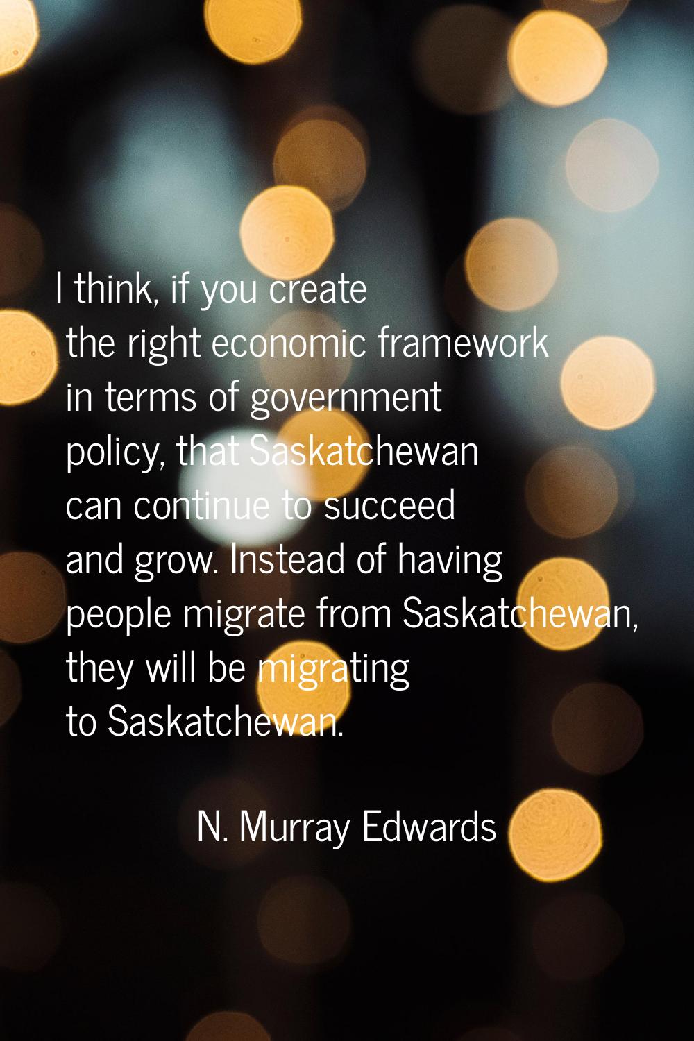 I think, if you create the right economic framework in terms of government policy, that Saskatchewa