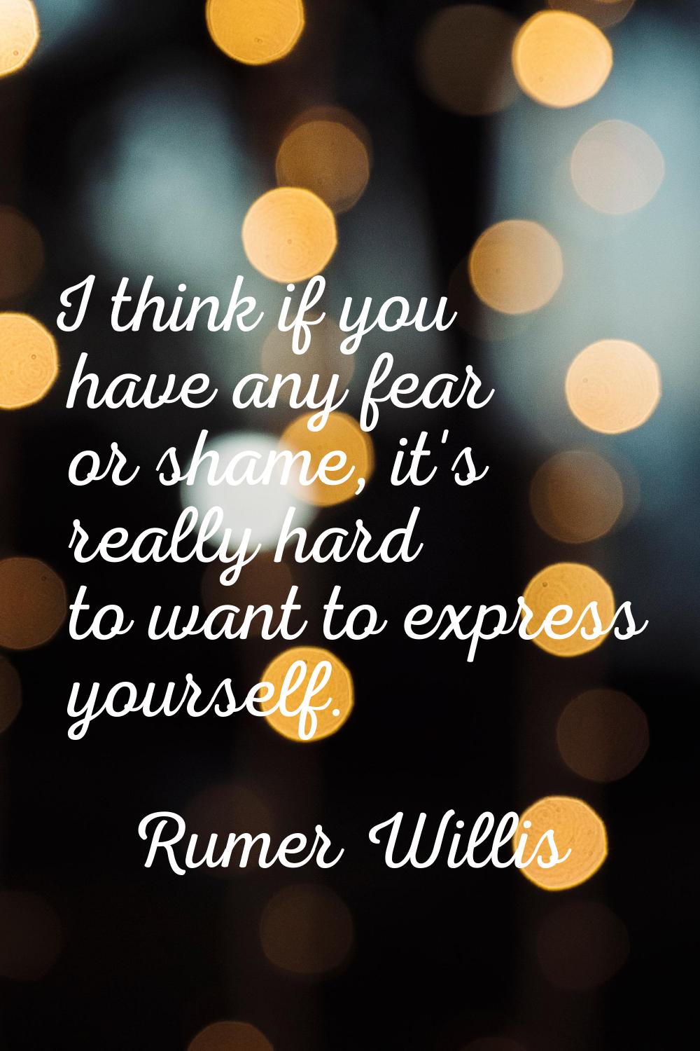I think if you have any fear or shame, it's really hard to want to express yourself.