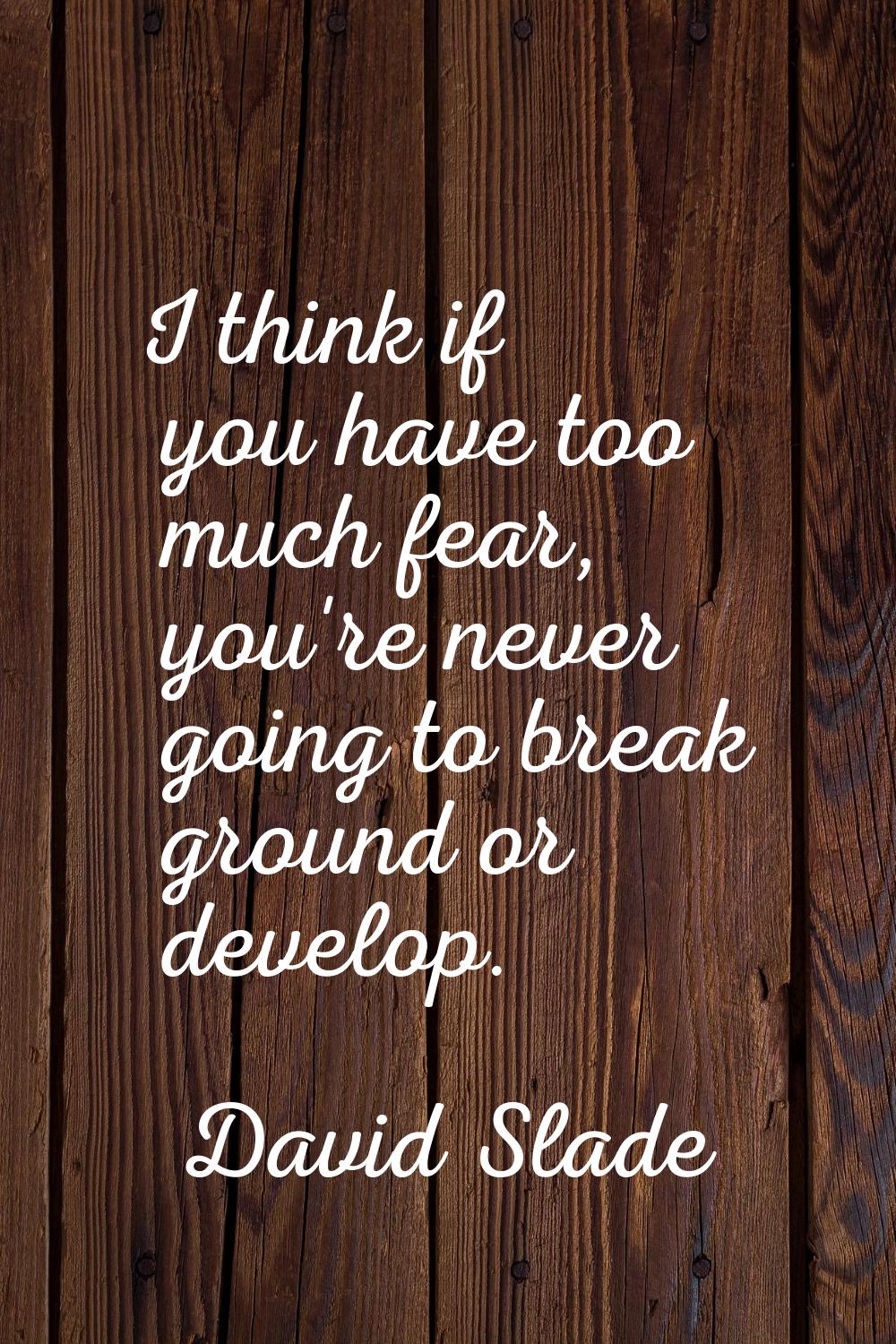 I think if you have too much fear, you're never going to break ground or develop.