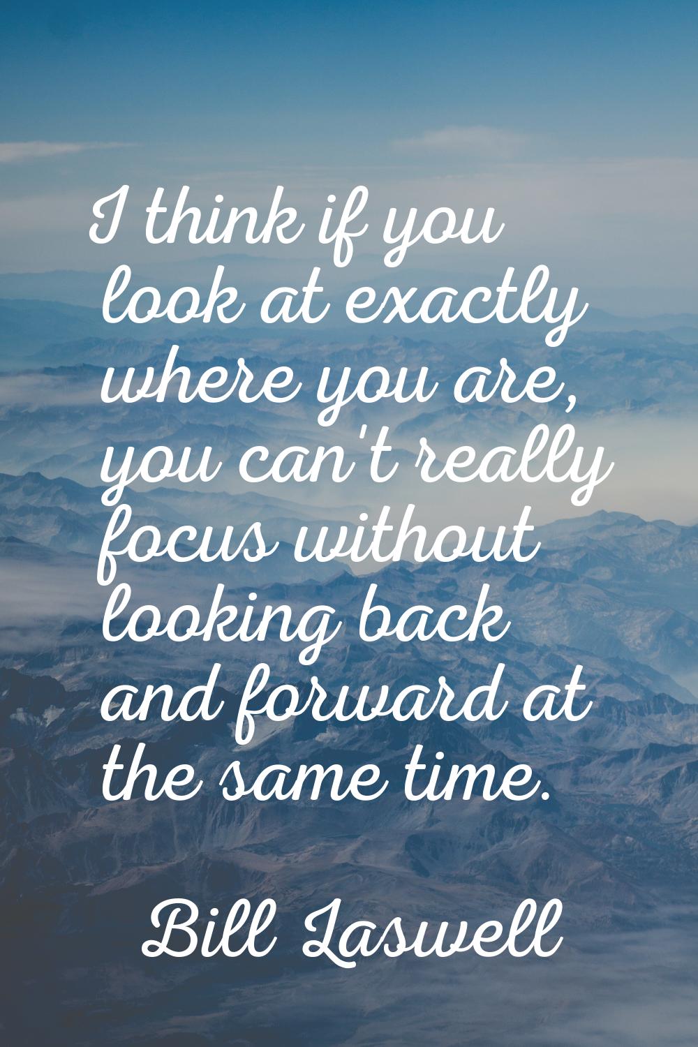 I think if you look at exactly where you are, you can't really focus without looking back and forwa
