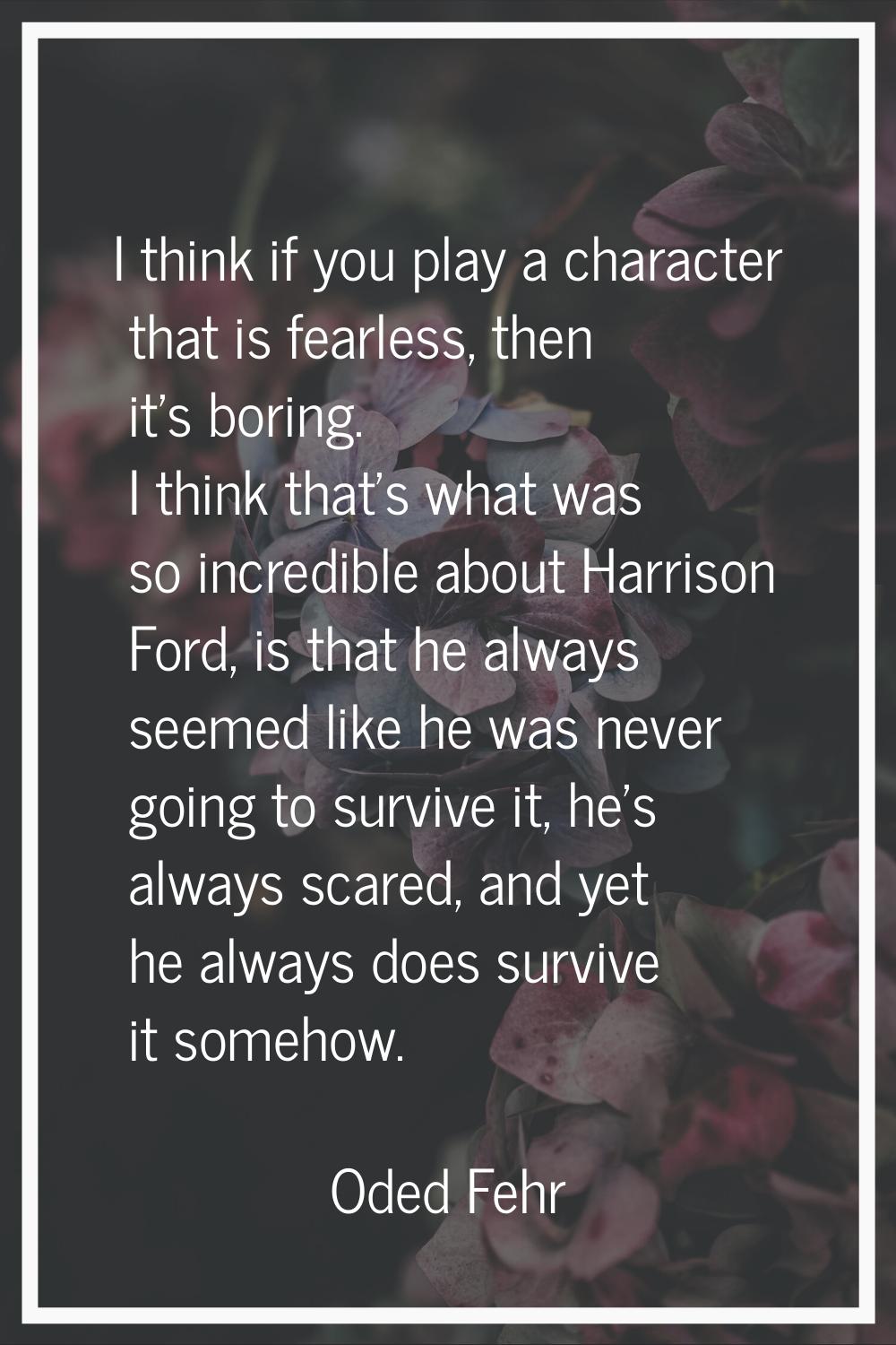 I think if you play a character that is fearless, then it's boring. I think that's what was so incr