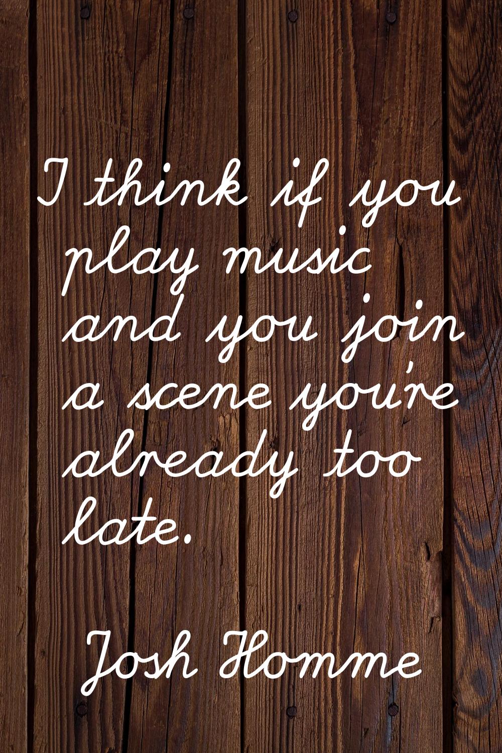 I think if you play music and you join a scene you're already too late.