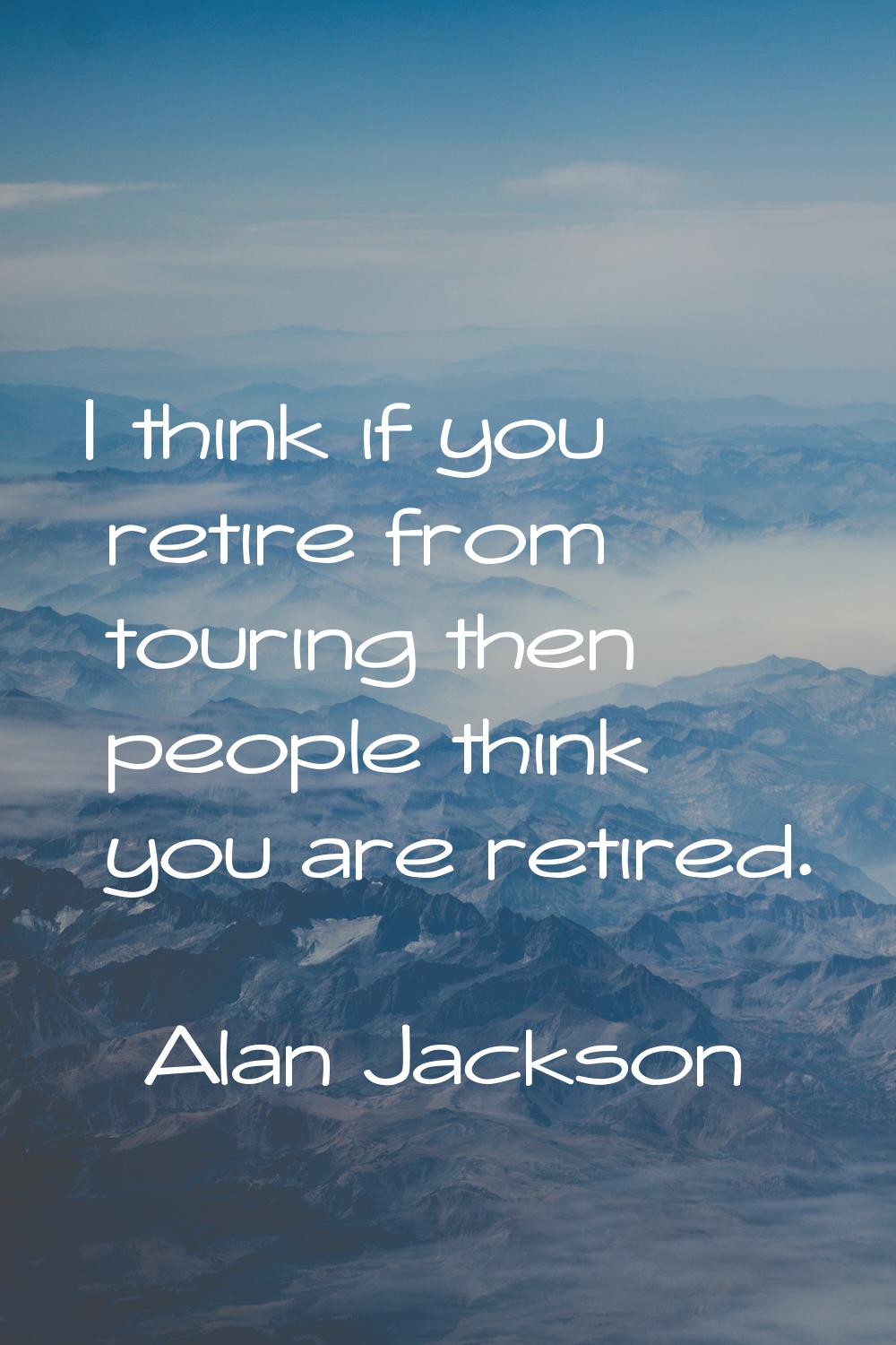 I think if you retire from touring then people think you are retired.