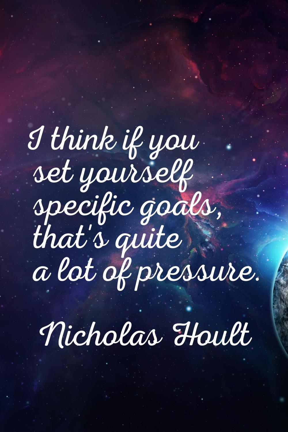 I think if you set yourself specific goals, that's quite a lot of pressure.