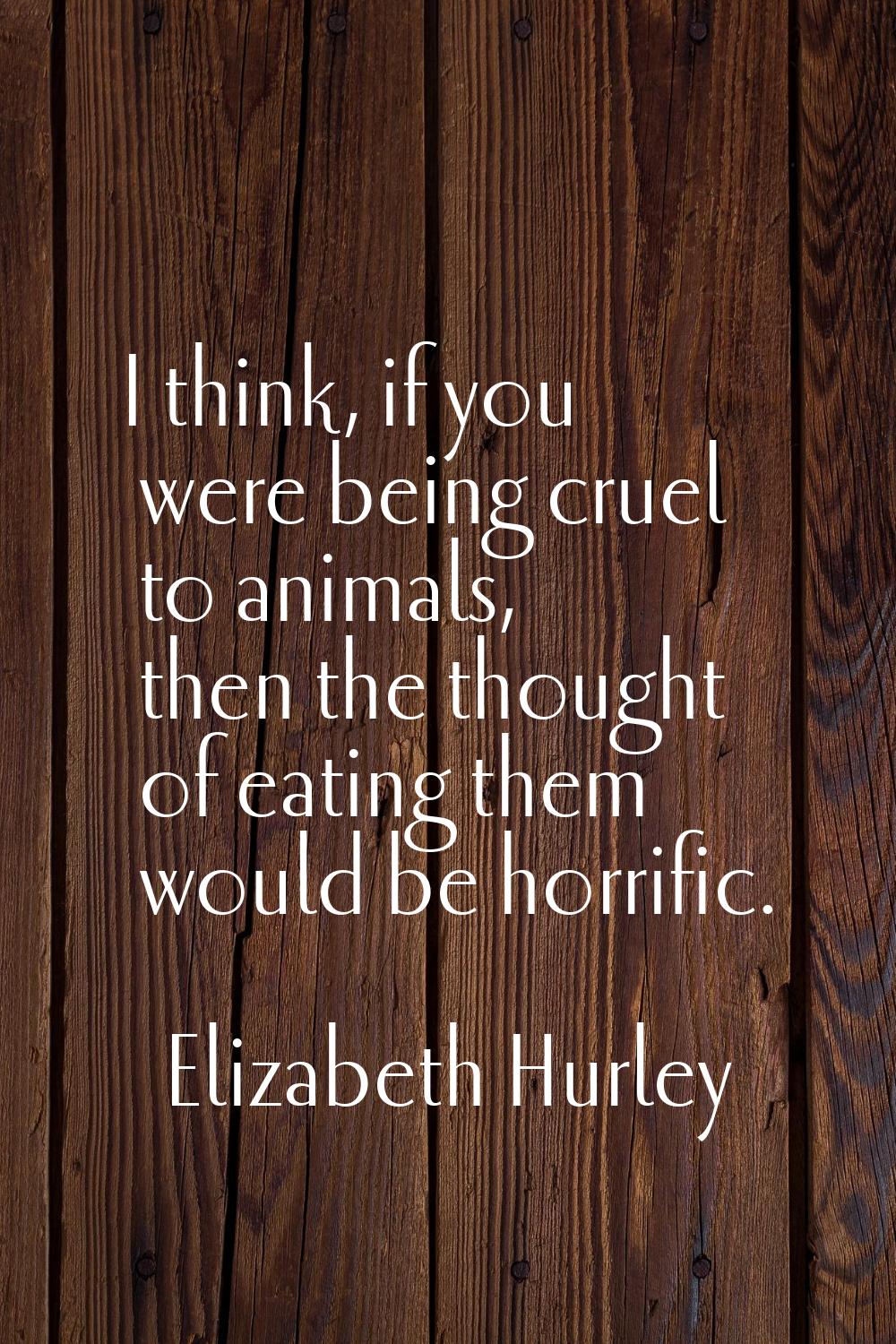 I think, if you were being cruel to animals, then the thought of eating them would be horrific.