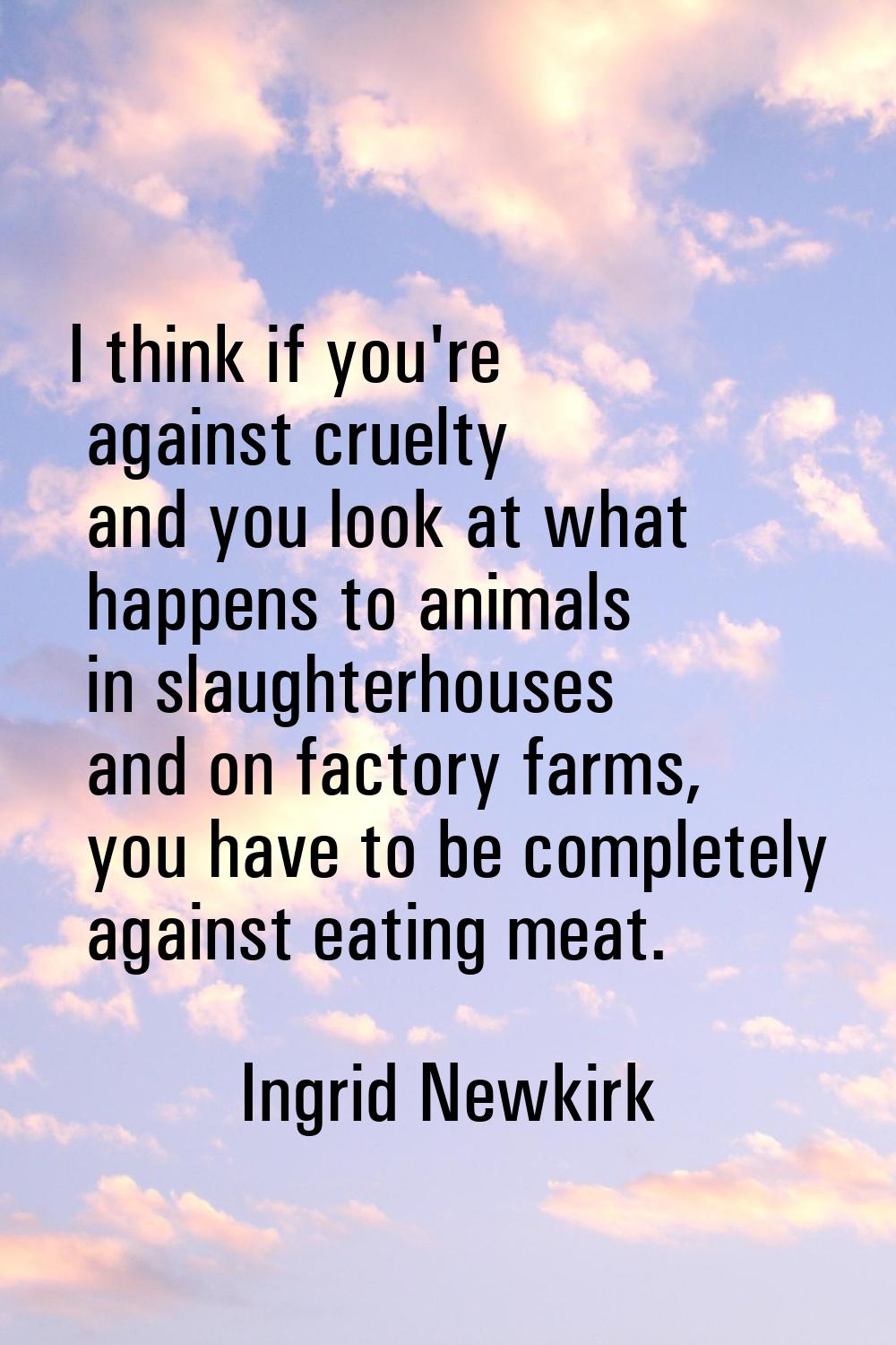 I think if you're against cruelty and you look at what happens to animals in slaughterhouses and on