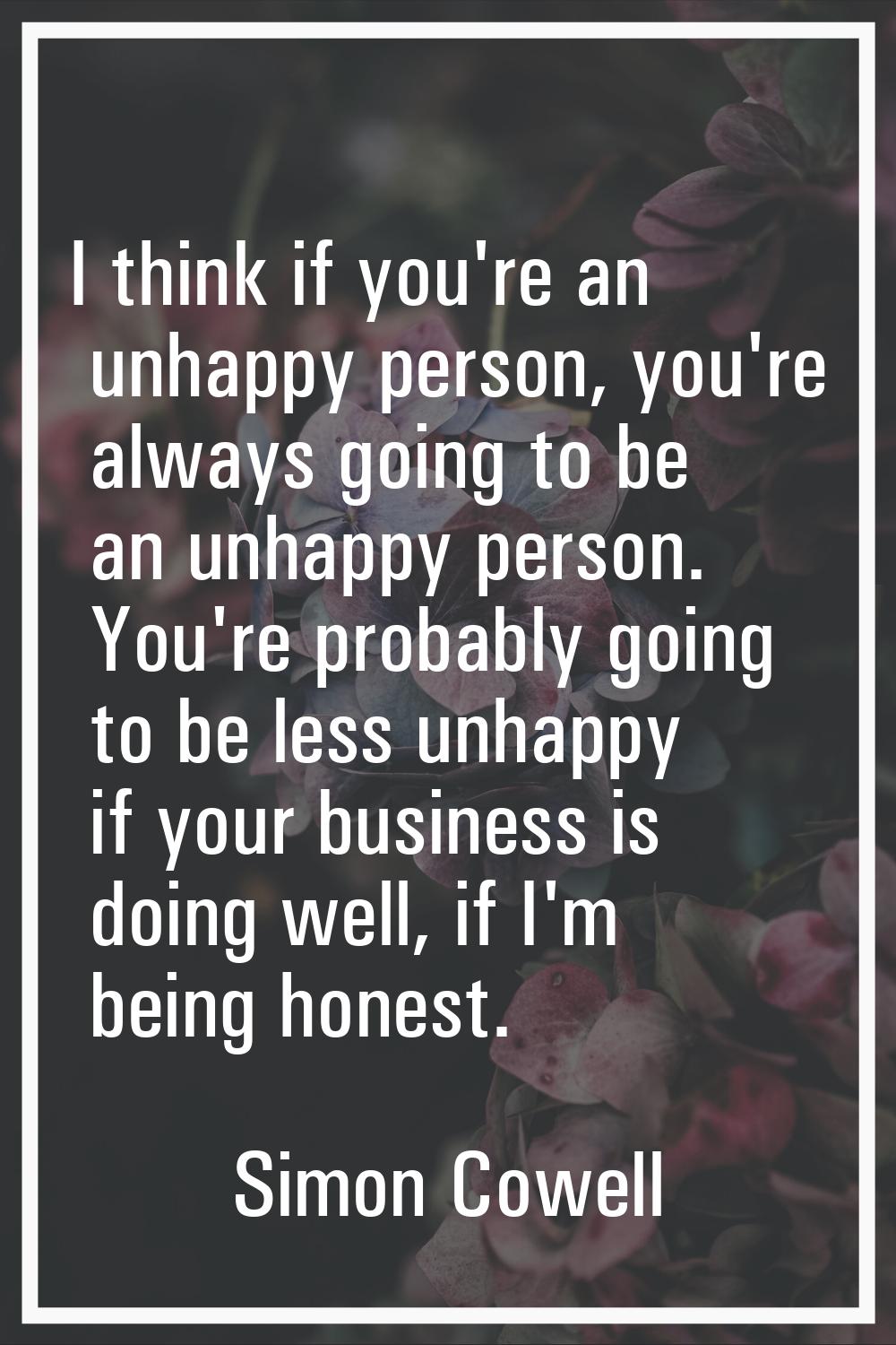 I think if you're an unhappy person, you're always going to be an unhappy person. You're probably g