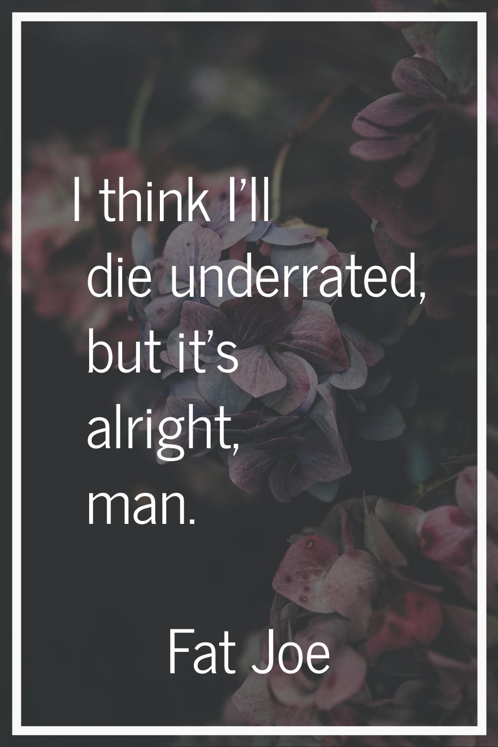 I think I'll die underrated, but it's alright, man.