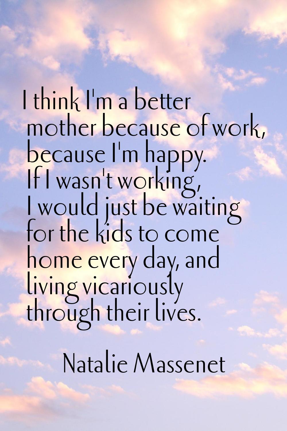 I think I'm a better mother because of work, because I'm happy. If I wasn't working, I would just b