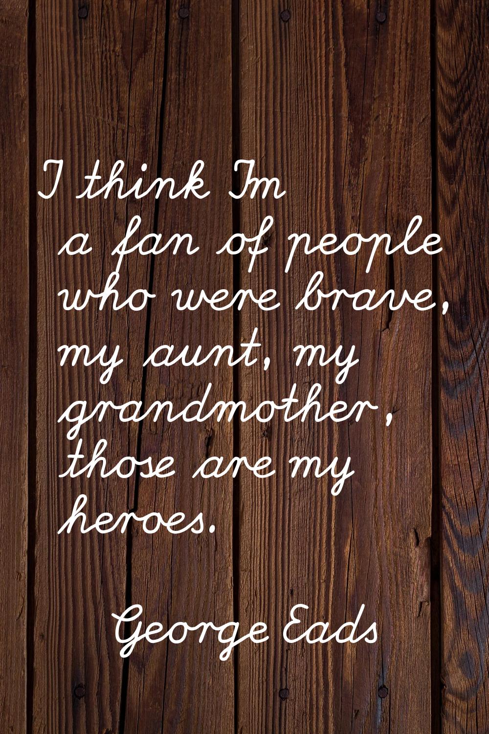 I think I'm a fan of people who were brave, my aunt, my grandmother, those are my heroes.