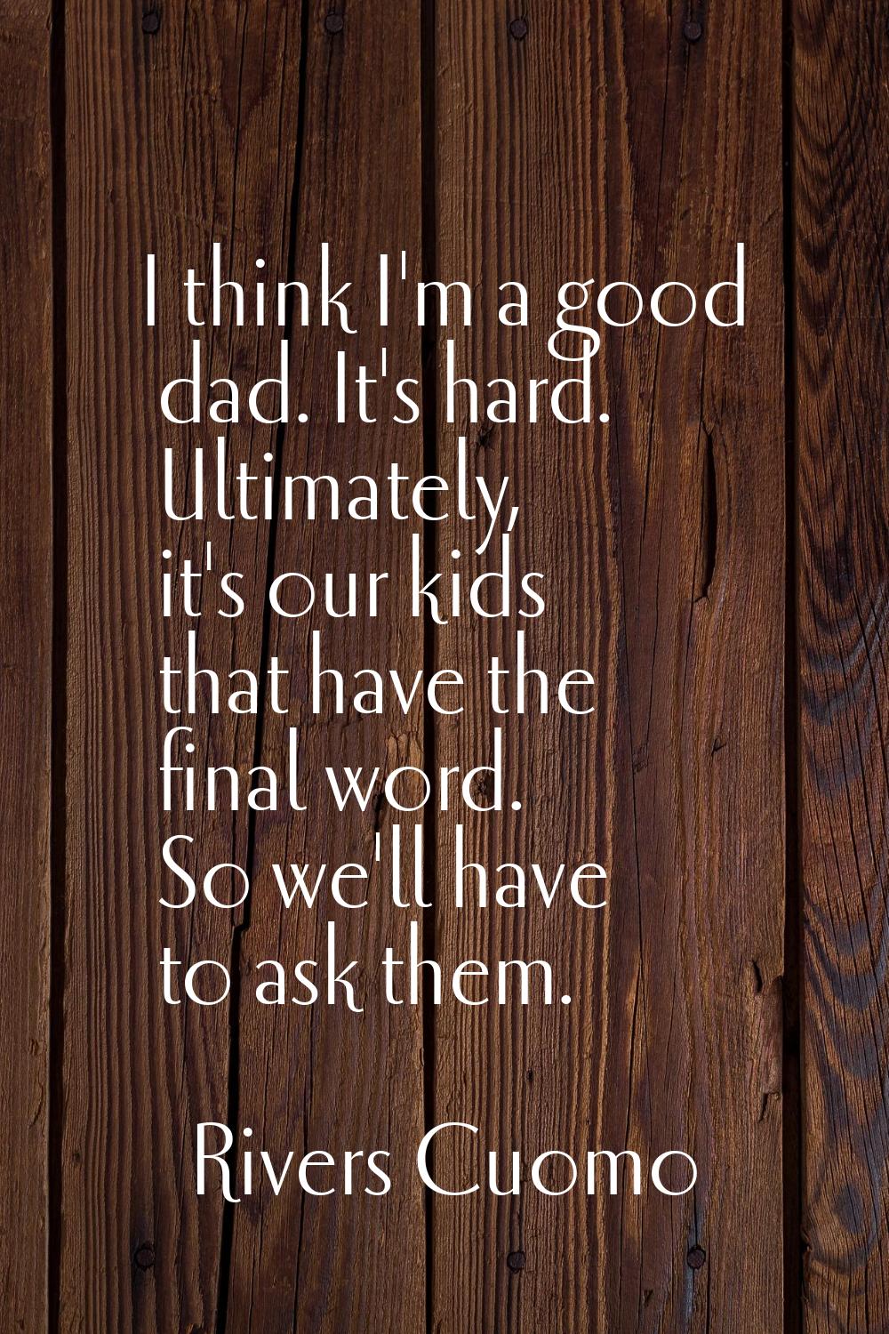I think I'm a good dad. It's hard. Ultimately, it's our kids that have the final word. So we'll hav