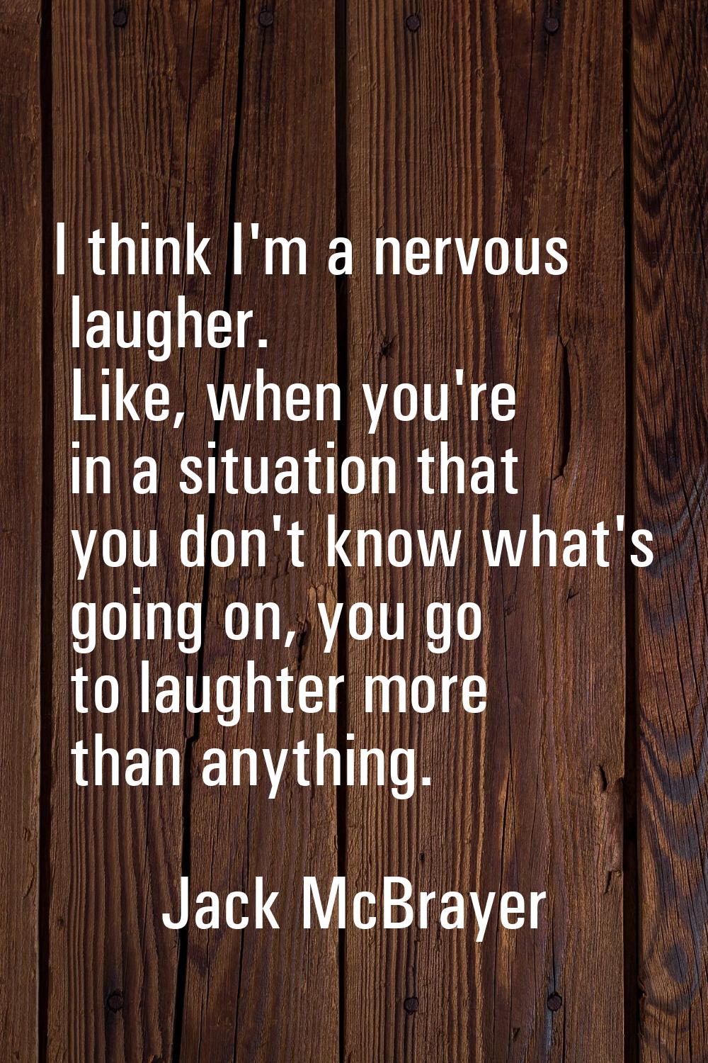 I think I'm a nervous laugher. Like, when you're in a situation that you don't know what's going on