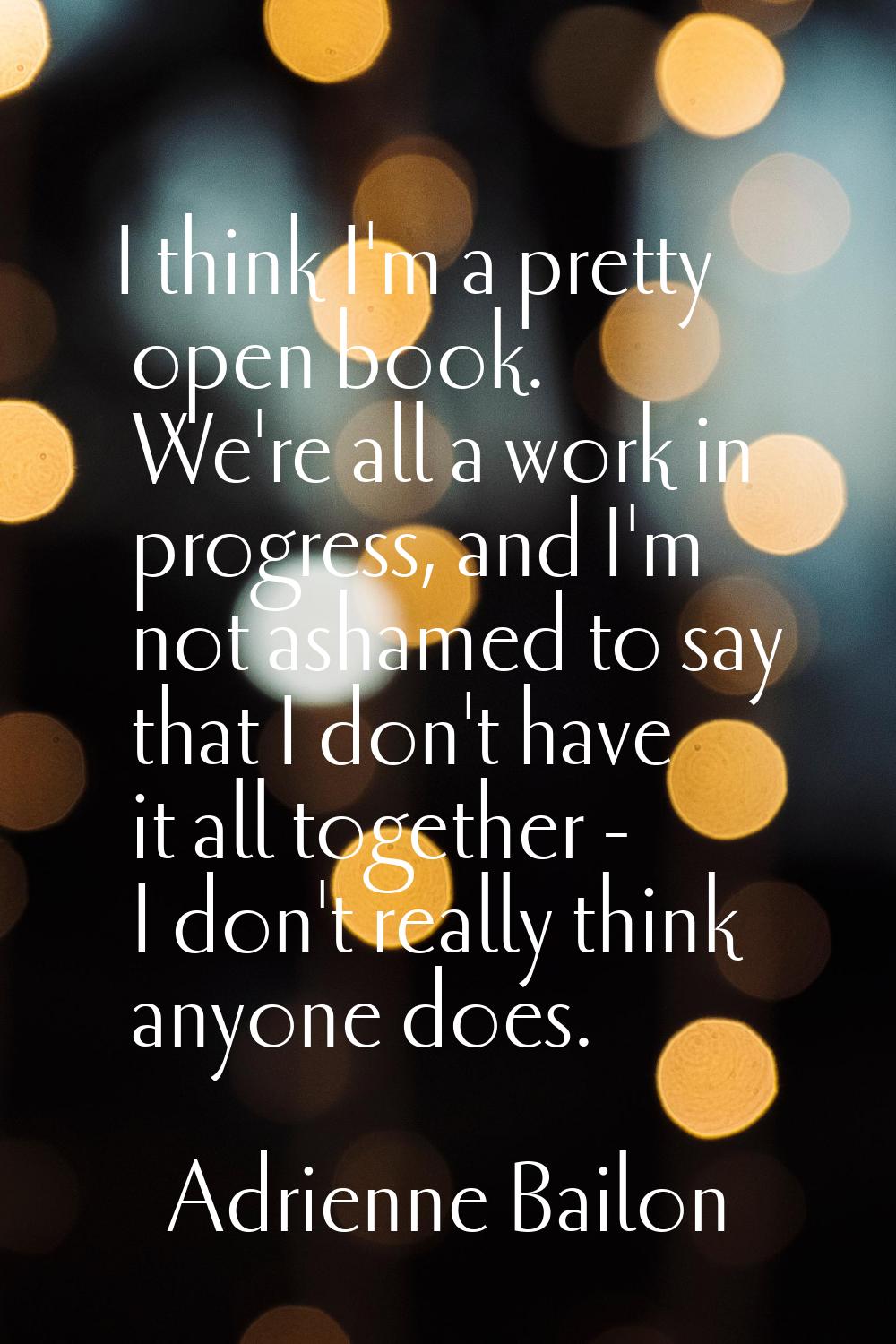 I think I'm a pretty open book. We're all a work in progress, and I'm not ashamed to say that I don