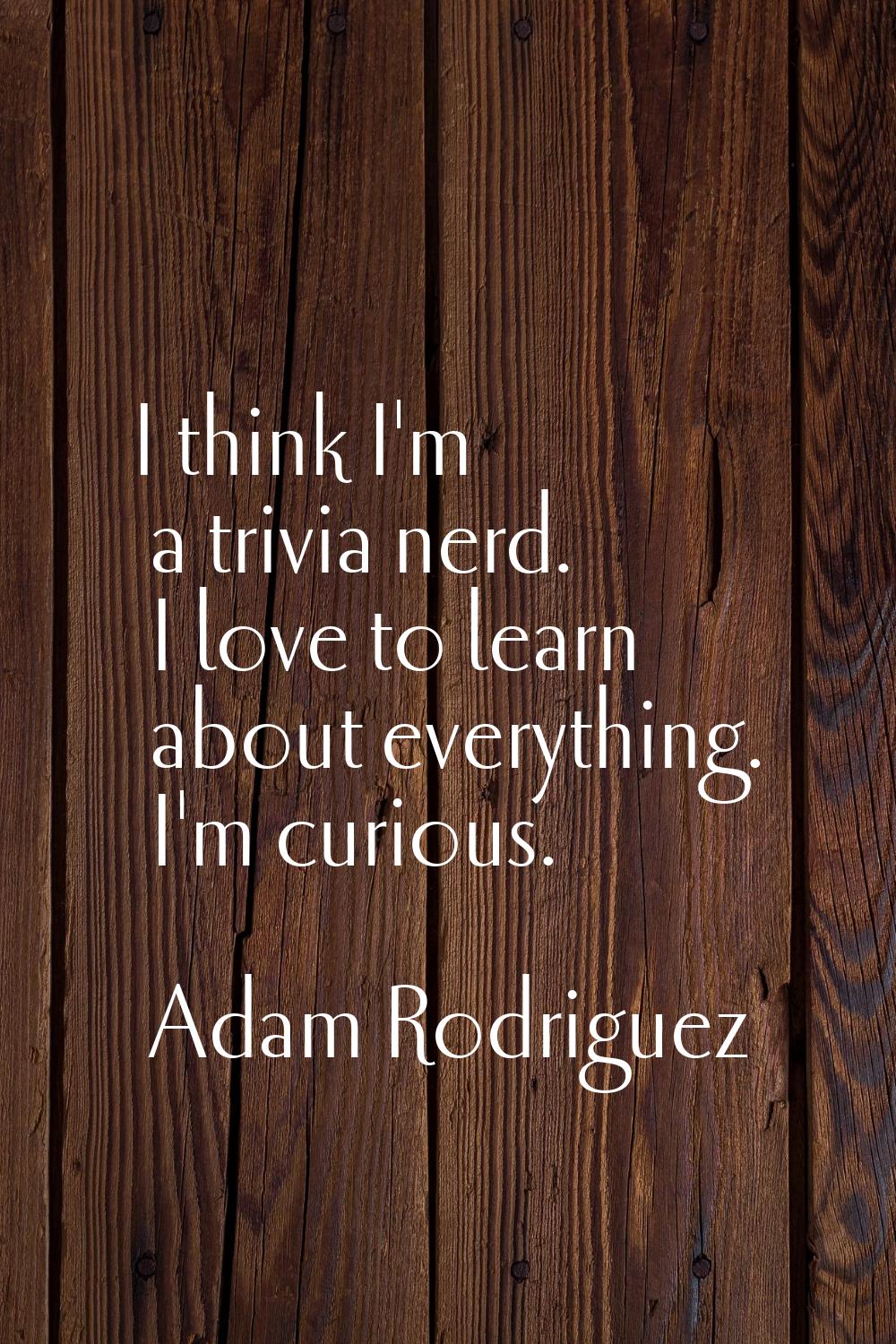 I think I'm a trivia nerd. I love to learn about everything. I'm curious.