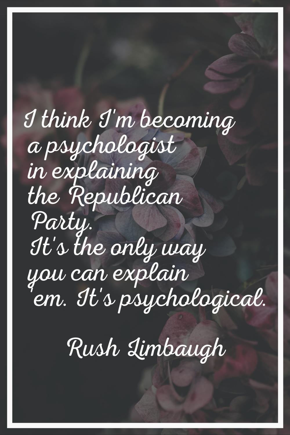I think I'm becoming a psychologist in explaining the Republican Party. It's the only way you can e