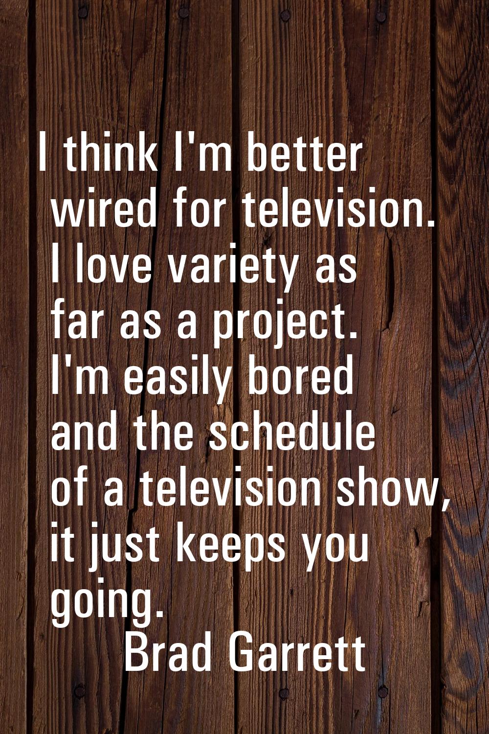 I think I'm better wired for television. I love variety as far as a project. I'm easily bored and t
