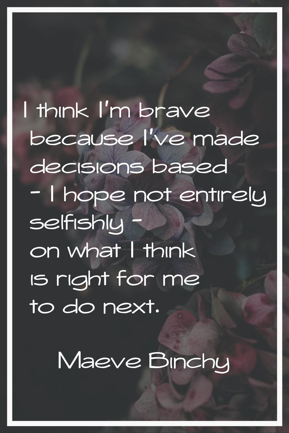 I think I'm brave because I've made decisions based - I hope not entirely selfishly - on what I thi