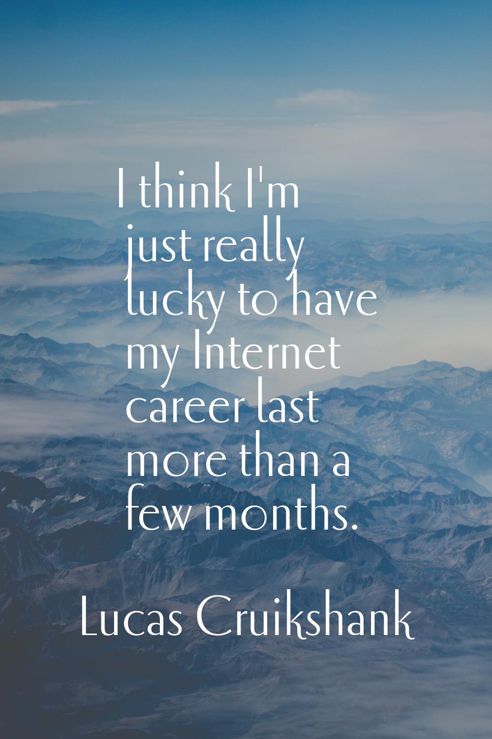 I think I'm just really lucky to have my Internet career last more than a few months.