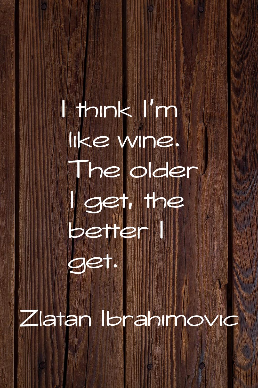 I think I'm like wine. The older I get, the better I get.