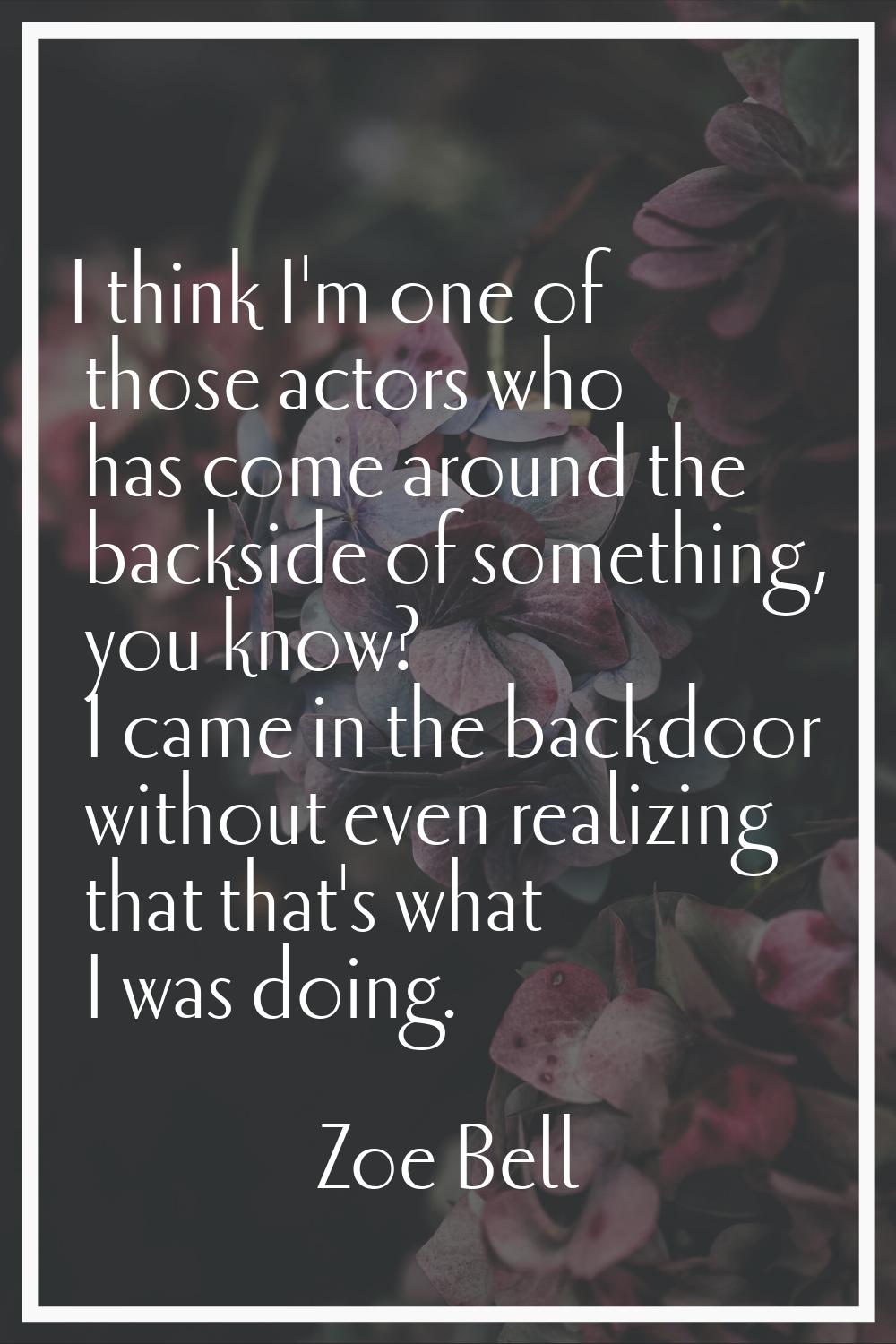 I think I'm one of those actors who has come around the backside of something, you know? I came in 
