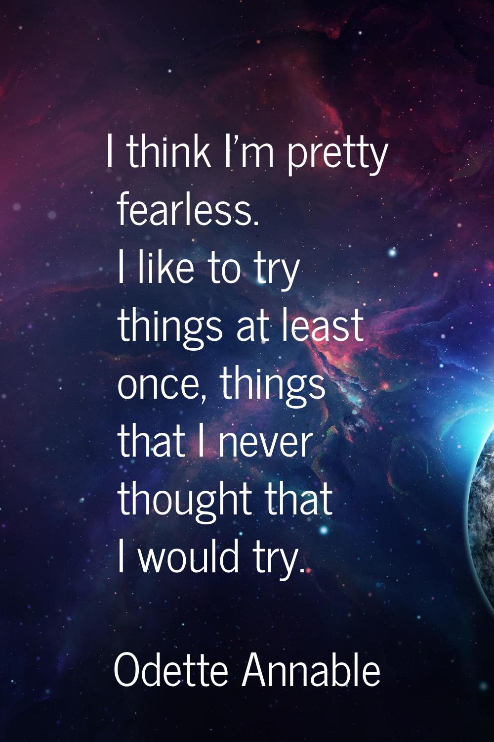 I think I'm pretty fearless. I like to try things at least once, things that I never thought that I